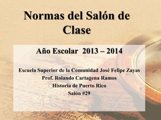 Normas del Salón de
Clase
Año Escolar 2013 – 2014
Escuela Superior de la Comunidad José Felipe Zayas
Prof. Rolando Cartagena Ramos
Historia de Puerto Rico
Salón #29
 