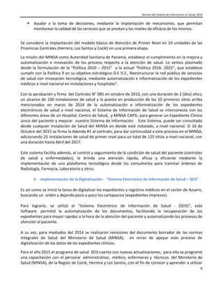 Normas del Sistema de Información en Salud, 2016
9
 Ayudar a la toma de decisiones, mediante la implantación de mecanismos, que permitan
monitorear la calidad de los servicios que se prestan y los niveles de eficacia de los mismos.
Se consideró la implantación del modelo básico de Atención de Primer Nivel en 10 unidades de las
Provincias Centrales (Herrera, Los Santos y Coclé) en una primera etapa.
La misión del MINSA como Autoridad Sanitaria de Panamá, establece el cumplimiento en la mejora y
automatización e innovación de los proceso respecto a la atención de salud. Lo vemos plasmado
desde la formulación de la “Política 2010 – 2015” y la actual “Política 2016- 2025”, que establece
cumplir con la Política 9 en su objetivo estratégico O.E 9.2., Reestructurar la red pública de servicios
de salud con innovación tecnológica, mediante automatización e informatización de los expedientes
médicos a nivel nacional en instalaciones y hospitales”.
Con la aprobación y firma del Contrato N° 085 en octubre de 2013, con una duración de 2 (dos) años,
un alcance de 100 instalaciones de salud y la puesta en producción de los 10 primeros sitios arriba
mencionados en marzo de 2014 de la automatización e informatización de los expedientes
electrónicos de salud a nivel nacional, el Sistema de Información de Salud se interconecta con las
diferentes áreas de un Hospital, Centro de Salud, y MINSA CAPSi, para generar un Expediente Clínico
único del paciente y mejorar nuestro Sistema de Información. Este Sistema, puede ser consultado
desde cualquier Instalación de Salud del MINSA en donde esté instalado, a nivel nacional. El 16 de
Octubre del 2015 se firma la Adenda #1 al contrato, para dar continuidad a este proceso en el MINSA,
adicionando 25 instalaciones de salud de primer nivel para un total de 125 sitios a nivel nacional, con
una duración hasta Abril del 2017.
Este sistema facilita además, el control y seguimiento de la condición de salud del paciente (controles
de salud y enfermedades), le brinda una atención rápida, eficaz y eficiente mediante la
implementación de una plataforma tecnológica desde los consultorios para tramitar órdenes de
Radiología, Farmacia, Laboratorio y otros.
4. Implementación de la Digitalización - “Sistema Electrónico de Información de Salud – SEIS”
Es así como se inició la tarea de digitalizar los expedientes y registros médicos en el sector de Azuero,
buscando un orden y dejando poco a poco los cartapacios (expedientes impresos).
Para lograrlo, se utilizó el “Sistema Electrónico de Información de Salud - (SEIS)”, este
Software permitió la automatización de los documentos, facilitando la recuperación de los
expedientes para mayor rapidez a la hora de la atención del paciente y automatizando los procesos de
atención al paciente.
A su vez, para mediados del 2014 se realizaron revisiones del documento borrador de las normas
Integrales de Salud del Ministerio de Salud (MINSA), en miras de apoyar este proceso de
digitalización de los datos de los expedientes clínicos.
Para el año 2015 el programa de salud SEIS cuenta con nuevas actualizaciones, para ello se programó
una capacitación con el personal administrativo, médico, enfermeras y técnicos del Ministerio de
Salud (MINSA), de la Región de Coclé, Herrera y Los Santos, con el fin de conocer y aprender a utilizar
 