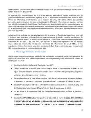Normas del Sistema de Información en Salud, 2016
10
la herramienta con las nuevas adecuaciones del sistema SEIS, que permitirá una mejor optimización a
la hora de atención del paciente.
La organización y funcionamiento del SEIS, se ha realizado mediante un trabajo en equipo, con la
participación conjunta: del despacho superior, de las 14 direcciones del nivel nacional de salud, de la
Oficina de Informática, involucrando a las 15 regiones de salud, entre otros actores. Los aspectos
gerenciales y administrativos han sido conducidos por la Oficina de Informática. Los aspectos técnicos
han sido liderizados por la Dirección de Planificación, con la participación de los representantes de las
direcciones nacionales directamente involucradas, los mismos conformar el Equipo Conductor Nacional
(ECN), responsables de la toma de decisiones de índole temática en pro de la mejora y desarrollo de los
procesos requeridos.
Actualmente se continúa con las actualizaciones del programa en función del expediente y se está
trabajando para llevar este sistema electrónico de información de salud a todas las instalaciones de
manera incremental. Cuenta el mismo con un Manual de Organización y de Funciones apoyado en la
Resolución N° 945 del 22 de julio 2015, que aprueba la estructura organizativa de los equipos
responsables de implementar El Sistema Electrónico de Información de Salud (SEIS), de los
expedientes clínicos electrónicos y también cuenta con la Guía de procedimientos para el usuario del
SEIS y con un Convenio de Implementación del SEIS.
5. Marco Legal del Sistema de Información
El marco legal proporciona las bases esenciales que orientan las acciones necesarias, con la finalidad de
mejorar las condiciones de la población panameña, adicional permiten guiar y direccionar el Sistema de
Información en Salud:
 Constitución Política de Panamá: Capítulo 6. Año 1972.
 Código Sanitario de la República de Panamá: Ley N° 66 de 10 de noviembre de 1947, el cual
regula en su totalidad los asuntos relacionados con la salubridad e higiene pública, la política
sanitaria y la medicina preventiva y curativa.
 Decreto de Gabinete N° 1 del 15 de enero de 1969: Por el cual se crea el Ministerio de Salud,
se determina su estructura y funciones. (Gaceta Oficial N° 16.292 de 4 de febrero de 1969).
 Decreto N° 75 del 27 de febrero de 1969: Por medio del cual se establece el Estatuto Orgánico
del Ministerio de Salud (Gaceta Oficial N° 16.437 del 2 de septiembre de 1969).
 Ley No. 66 de 10 de noviembre 1947, del Código Sanitario de Panamá en Título IV, Capítulo I,
Estadística.
 Gaceta oficial N° 27986-B, Decreto Ejecutivo N° 19, del 09 de marzo de 2016, QUE MODIFICA
EL DECRETO EJECUTIVO NO. 210 DE 26 DE JULIO DE 2001 QUE REGLAMENTA LA EXPEDICIÓN
DE CERTIFICADOS DE INCAPACIDAD Y SE DEROGA EL DECRETO 12 DE 27 DE ENERO DE 1983.
 