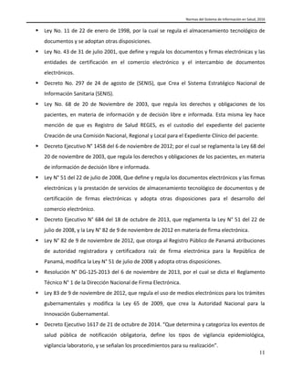 Normas del Sistema de Información en Salud, 2016
11
 Ley No. 11 de 22 de enero de 1998, por la cual se regula el almacenamiento tecnológico de
documentos y se adoptan otras disposiciones.
 Ley No. 43 de 31 de julio 2001, que define y regula los documentos y firmas electrónicas y las
entidades de certificación en el comercio electrónico y el intercambio de documentos
electrónicos.
 Decreto No. 297 de 24 de agosto de (SENIS), que Crea el Sistema Estratégico Nacional de
Información Sanitaria (SENIS).
 Ley No. 68 de 20 de Noviembre de 2003, que regula los derechos y obligaciones de los
pacientes, en materia de información y de decisión libre e informada. Esta misma ley hace
mención de que es Registro de Salud REGES, es el custodio del expediente del paciente
Creación de una Comisión Nacional, Regional y Local para el Expediente Clínico del paciente.
 Decreto Ejecutivo N° 1458 del 6 de noviembre de 2012; por el cual se reglamenta la Ley 68 del
20 de noviembre de 2003, que regula los derechos y obligaciones de los pacientes, en materia
de información de decisión libre e informada.
 Ley N° 51 del 22 de julio de 2008, Que define y regula los documentos electrónicos y las firmas
electrónicas y la prestación de servicios de almacenamiento tecnológico de documentos y de
certificación de firmas electrónicas y adopta otras disposiciones para el desarrollo del
comercio electrónico.
 Decreto Ejecutivo N° 684 del 18 de octubre de 2013, que reglamenta la Ley N° 51 del 22 de
julio de 2008, y la Ley N° 82 de 9 de noviembre de 2012 en materia de firma electrónica.
 Ley N° 82 de 9 de noviembre de 2012, que otorga al Registro Público de Panamá atribuciones
de autoridad registradora y certificadora raíz de firma electrónica para la República de
Panamá, modifica la Ley N° 51 de julio de 2008 y adopta otras disposiciones.
 Resolución N° DG-125-2013 del 6 de noviembre de 2013, por el cual se dicta el Reglamento
Técnico N° 1 de la Dirección Nacional de Firma Electrónica.
 Ley 83 de 9 de noviembre de 2012, que regula el uso de medios electrónicos para los trámites
gubernamentales y modifica la Ley 65 de 2009, que crea la Autoridad Nacional para la
Innovación Gubernamental.
 Decreto Ejecutivo 1617 de 21 de octubre de 2014. “Que determina y categoriza los eventos de
salud pública de notificación obligatoria, define los tipos de vigilancia epidemiológica,
vigilancia laboratorio, y se señalan los procedimientos para su realización”.
 