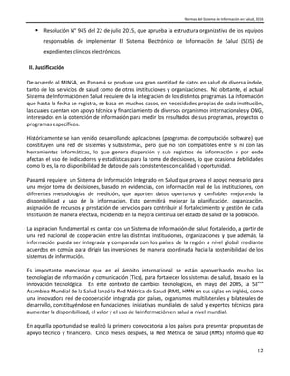 Normas del Sistema de Información en Salud, 2016
12
 Resolución N° 945 del 22 de julio 2015, que aprueba la estructura organizativa de los equipos
responsables de implementar El Sistema Electrónico de Información de Salud (SEIS) de
expedientes clínicos electrónicos.
II. Justificación
De acuerdo al MINSA, en Panamá se produce una gran cantidad de datos en salud de diversa índole,
tanto de los servicios de salud como de otras instituciones y organizaciones. No obstante, el actual
Sistema de Información en Salud requiere de la integración de los distintos programas. La información
que hasta la fecha se registra, se basa en muchos casos, en necesidades propias de cada institución,
las cuales cuentan con apoyo técnico y financiamiento de diversos organismos internacionales y ONG,
interesados en la obtención de información para medir los resultados de sus programas, proyectos o
programas específicos.
Históricamente se han venido desarrollando aplicaciones (programas de computación software) que
constituyen una red de sistemas y subsistemas, pero que no son compatibles entre sí ni con las
herramientas informáticas, lo que genera dispersión y sub registros de información y por ende
afectan el uso de indicadores y estadísticas para la toma de decisiones, lo que ocasiona debilidades
como lo es, la no disponibilidad de datos de país consistentes con calidad y oportunidad.
Panamá requiere un Sistema de Información Integrado en Salud que provea el apoyo necesario para
una mejor toma de decisiones, basado en evidencias, con información real de las instituciones, con
diferentes metodologías de medición, que aporten datos oportunos y confiables mejorando la
disponibilidad y uso de la información. Esto permitirá mejorar la planificación, organización,
asignación de recursos y prestación de servicios para contribuir al fortalecimiento y gestión de cada
Institución de manera efectiva, incidiendo en la mejora continua del estado de salud de la población.
La aspiración fundamental es contar con un Sistema de Información de salud fortalecido, a partir de
una red nacional de cooperación entre las distintas instituciones, organizaciones y que además, la
información pueda ser integrada y comparada con los países de la región a nivel global mediante
acuerdos en común para dirigir las inversiones de manera coordinada hacia la sostenibilidad de los
sistemas de información.
Es importante mencionar que en el ámbito internacional se están aprovechando mucho las
tecnologías de información y comunicación (Tics), para fortalecer los sistemas de salud, basado en la
innovación tecnológica. En este contexto de cambios tecnológicos, en mayo del 2005, la 58ava
Asamblea Mundial de la Salud lanzó la Red Métrica de Salud (RMS, HMN en sus siglas en inglés), como
una innovadora red de cooperación integrada por países, organismos multilaterales y bilaterales de
desarrollo, constituyéndose en fundaciones, iniciativas mundiales de salud y expertos técnicos para
aumentar la disponibilidad, el valor y el uso de la información en salud a nivel mundial.
En aquella oportunidad se realizó la primera convocatoria a los países para presentar propuestas de
apoyo técnico y financiero. Cinco meses después, la Red Métrica de Salud (RMS) informó que 40
 