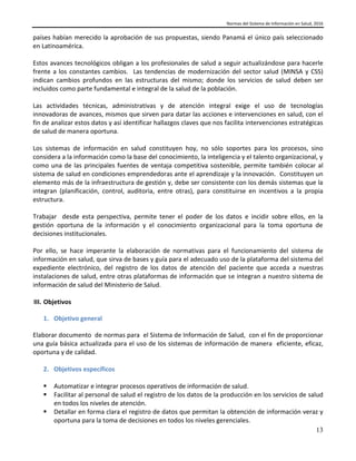 Normas del Sistema de Información en Salud, 2016
13
países habían merecido la aprobación de sus propuestas, siendo Panamá el único país seleccionado
en Latinoamérica.
Estos avances tecnológicos obligan a los profesionales de salud a seguir actualizándose para hacerle
frente a los constantes cambios. Las tendencias de modernización del sector salud (MINSA y CSS)
indican cambios profundos en las estructuras del mismo; donde los servicios de salud deben ser
incluidos como parte fundamental e integral de la salud de la población.
Las actividades técnicas, administrativas y de atención integral exige el uso de tecnologías
innovadoras de avances, mismos que sirven para datar las acciones e intervenciones en salud, con el
fin de analizar estos datos y así identificar hallazgos claves que nos facilita intervenciones estratégicas
de salud de manera oportuna.
Los sistemas de información en salud constituyen hoy, no sólo soportes para los procesos, sino
considera a la información como la base del conocimiento, la inteligencia y el talento organizacional, y
como una de las principales fuentes de ventaja competitiva sostenible, permite también colocar al
sistema de salud en condiciones emprendedoras ante el aprendizaje y la innovación. Constituyen un
elemento más de la infraestructura de gestión y, debe ser consistente con los demás sistemas que la
integran (planificación, control, auditoria, entre otras), para constituirse en incentivos a la propia
estructura.
Trabajar desde esta perspectiva, permite tener el poder de los datos e incidir sobre ellos, en la
gestión oportuna de la información y el conocimiento organizacional para la toma oportuna de
decisiones institucionales.
Por ello, se hace imperante la elaboración de normativas para el funcionamiento del sistema de
información en salud, que sirva de bases y guía para el adecuado uso de la plataforma del sistema del
expediente electrónico, del registro de los datos de atención del paciente que acceda a nuestras
instalaciones de salud, entre otras plataformas de información que se integran a nuestro sistema de
información de salud del Ministerio de Salud.
III. Objetivos
1. Objetivo general
Elaborar documento de normas para el Sistema de Información de Salud, con el fin de proporcionar
una guía básica actualizada para el uso de los sistemas de información de manera eficiente, eficaz,
oportuna y de calidad.
2. Objetivos específicos
 Automatizar e integrar procesos operativos de información de salud.
 Facilitar al personal de salud el registro de los datos de la producción en los servicios de salud
en todos los niveles de atención.
 Detallar en forma clara el registro de datos que permitan la obtención de información veraz y
oportuna para la toma de decisiones en todos los niveles gerenciales.
 