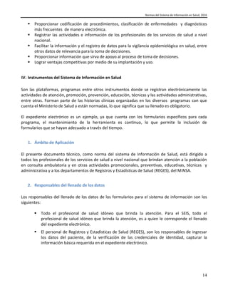Normas del Sistema de Información en Salud, 2016
14
 Proporcionar codificación de procedimientos, clasificación de enfermedades y diagnósticos
más frecuentes de manera electrónica.
 Registrar las actividades e información de los profesionales de los servicios de salud a nivel
nacional.
 Facilitar la información y el registro de datos para la vigilancia epidemiológica en salud, entre
otros datos de relevancia para la toma de decisiones.
 Proporcionar información que sirva de apoyo al proceso de toma de decisiones.
 Lograr ventajas competitivas por medio de su implantación y uso.
IV. Instrumentos del Sistema de Información en Salud
Son las plataformas, programas entre otros instrumentos donde se registran electrónicamente las
actividades de atención, promoción, prevención, educación, técnicas y las actividades administrativas,
entre otras. Forman parte de las historias clínicas organizadas en los diversos programas con que
cuenta el Ministerio de Salud y están normadas, lo que significa que su llenado es obligatorio.
El expediente electrónico es un ejemplo, ya que cuenta con los formularios específicos para cada
programa, el mantenimiento de la herramienta es continuo, lo que permite la inclusión de
formularios que se hayan adecuado a través del tiempo.
1. Ámbito de Aplicación
El presente documento técnico, como norma del sistema de Información de Salud, está dirigido a
todos los profesionales de los servicios de salud a nivel nacional que brindan atención a la población
en consulta ambulatoria y en otras actividades promocionales, preventivas, educativas, técnicas y
administrativa y a los departamentos de Registros y Estadísticas de Salud (REGES), del MINSA.
2. Responsables del llenado de los datos
Los responsables del llenado de los datos de los formularios para el sistema de información son los
siguientes:
 Todo el profesional de salud idóneo que brinda la atención. Para el SEIS, todo el
profesional de salud idóneo que brinda la atención, es a quien le corresponde el llenado
del expediente electrónico.
 El personal de Registros y Estadísticas de Salud (REGES), son los responsables de ingresar
los datos del paciente, de la verificación de las credenciales de identidad, capturar la
información básica requerida en el expediente electrónico.
 