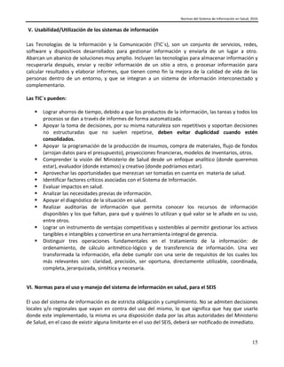 Normas del Sistema de Información en Salud, 2016
15
V. Usabilidad/Utilización de los sistemas de información
Las Tecnologías de la Información y la Comunicación (TIC´s), son un conjunto de servicios, redes,
software y dispositivos desarrollados para gestionar información y enviarla de un lugar a otro.
Abarcan un abanico de soluciones muy amplio. Incluyen las tecnologías para almacenar información y
recuperarla después, enviar y recibir información de un sitio a otro, o procesar información para
calcular resultados y elaborar informes, que tienen como fin la mejora de la calidad de vida de las
personas dentro de un entorno, y que se integran a un sistema de información interconectado y
complementario.
Las TIC´s pueden:
 Lograr ahorros de tiempo, debido a que los productos de la información, las tareas y todos los
procesos se dan a través de informes de forma automatizada.
 Apoyar la toma de decisiones, por su misma naturaleza son repetitivos y soportan decisiones
no estructuradas que no suelen repetirse, deben evitar duplicidad cuando estén
consolidados.
 Apoyar la programación de la producción de insumos, compra de materiales, flujo de fondos
(arrojan datos para el presupuesto), proyecciones financieras, modelos de inventarios, otros.
 Comprender la visión del Ministerio de Salud desde un enfoque analítico (donde queremos
estar), evaluador (donde estamos) y creativo (donde podríamos estar).
 Aprovechar las oportunidades que merezcan ser tomadas en cuenta en materia de salud.
 Identificar factores críticos asociadas con el Sistema de Información.
 Evaluar impactos en salud.
 Analizar las necesidades previas de información.
 Apoyar el diagnóstico de la situación en salud.
 Realizar auditorías de información que permita conocer los recursos de información
disponibles y los que faltan, para qué y quiénes lo utilizan y qué valor se le añade en su uso,
entre otros.
 Lograr un instrumento de ventajas competitivas y sostenibles al permitir gestionar los activos
tangibles e intangibles y convertirse en una herramienta integral de gerencia.
 Distinguir tres operaciones fundamentales en el tratamiento de la información: de
ordenamiento, de cálculo aritmético-lógico y de transferencia de información. Una vez
transformada la información, ella debe cumplir con una serie de requisitos de los cuales los
más relevantes son: claridad, precisión, ser oportuna, directamente utilizable, coordinada,
completa, jerarquizada, sintética y necesaria.
VI. Normas para el uso y manejo del sistema de información en salud, para el SEIS
El uso del sistema de información es de estricta obligación y cumplimiento. No se admiten decisiones
locales y/o regionales que vayan en contra del uso del mismo, lo que significa que hay que usarlo
donde este implementado, la misma es una disposición dada por las altas autoridades del Ministerio
de Salud, en el caso de existir alguna limitante en el uso del SEIS, deberá ser notificado de inmediato.
 