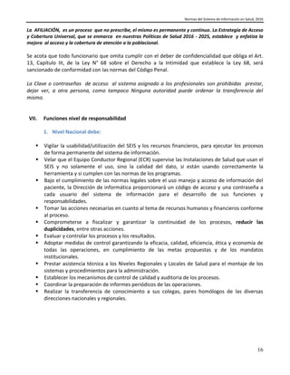 Normas del Sistema de Información en Salud, 2016
16
La AFILIACIÓN, es un proceso que no prescribe, el mismo es permanente y continuo. La Estrategia de Acceso
y Cobertura Universal, que se enmarca en nuestras Políticas de Salud 2016 - 2025, establece y enfatiza la
mejora al acceso y la cobertura de atención a la poblacional.
Se acota que todo funcionario que omita cumplir con el deber de confidencialidad que obliga el Art.
13, Capítulo III, de la Ley N° 68 sobre el Derecho a la Intimidad que establece la Ley 68, será
sancionado de conformidad con las normas del Código Penal.
La Clave o contraseñas de acceso al sistema asignado a los profesionales son prohibidas prestar,
dejar ver, a otra persona, como tampoco Ninguna autoridad puede ordenar la transferencia del
mismo.
VII. Funciones nivel de responsabilidad
1. Nivel Nacional debe:
 Vigilar la usabilidad/utilización del SEIS y los recursos financieros, para ejecutar los procesos
de forma permanente del sistema de información.
 Velar que el Equipo Conductor Regional (ECR) supervise las Instalaciones de Salud que usan el
SEIS y no solamente el uso, sino la calidad del dato, si están usando correctamente la
herramienta y si cumplen con las normas de los programas.
 Bajo el cumplimiento de las normas legales sobre el uso manejo y acceso de información del
paciente, la Dirección de informática proporcionará un código de acceso y una contraseña a
cada usuario del sistema de información para el desarrollo de sus funciones y
responsabilidades.
 Tomar las acciones necesarias en cuanto al tema de recursos humanos y financieros conforme
al proceso.
 Comprometerse a fiscalizar y garantizar la continuidad de los procesos, reducir las
duplicidades, entre otras acciones.
 Evaluar y controlar los procesos y los resultados.
 Adoptar medidas de control garantizando la eficacia, calidad, eficiencia, ética y economía de
todas las operaciones, en cumplimiento de las metas propuestas y de los mandatos
institucionales.
 Prestar asistencia técnica a los Niveles Regionales y Locales de Salud para el montaje de los
sistemas y procedimientos para la administración.
 Establecer los mecanismos de control de calidad y auditoria de los procesos.
 Coordinar la preparación de informes periódicos de las operaciones.
 Realizar la transferencia de conocimiento a sus colegas, pares homólogos de las diversas
direcciones nacionales y regionales.
 