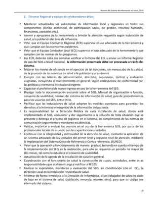 Normas del Sistema de Información en Salud, 2016
17
2. Director Regional y equipo de colaboradores debe:
 Mantener actualizados los subsistemas de información local y regionales en todos sus
componentes (clínico asistencial, de participación social, de gestión, recursos humanos,
financieros, contables etc.).
 Asumir y apropiarse de la herramienta y brindar la atención requerida según instalación de
salud, a la población del área de influencia.
 Velar que el Equipo Conductor Regional (ECR) supervise el uso adecuado de la herramienta y
que cumplan con las normativas existentes.
 Velar que el Equipo Conductor Local (ECL) supervise el uso adecuado de la herramienta y que
cumplan con las normas de los programas.
 Los ECR, deberán cada dos semanas verificar el Informe del ECL y enviar un Informe Regional
de uso del SEIS a Nivel Nacional, la información presentada debe ser procesada a través del
sistema.
 Mejorar los niveles de eficiencia en el ejercicio de las funciones, sin menoscabo de la calidad
de la provisión de los servicios de salud a la población y al ambiente.
 Cumplir con las labores de administración, dirección, supervisión, control y evaluación
asignadas, incluyendo el mantenimiento en general, según corresponda, de conformidad con
las políticas y normativa institucional vigente.
 Capacitar al profesional de nuevo ingreso en uso de la herramienta del SEIS.
 Divulgar toda la documentación existente sobre el SEIS, Manual de organización y función,
convenio de usabilidad, normas del sistema de información de salud, guía de procedimientos
para los usuarios del SEIS, entre otros.
 Verificar que las instalaciones de salud adopten las medidas oportunas para garantizar los
derechos a la Intimidad e integridad de la información del paciente.
 Es responsabilidad de la Dirección Médica de cada instalación de salud, donde esté
implementado el SEIS, comunicar y dar seguimiento a la solución de toda situación que se
presente y detenga el proceso de registros en el sistema, en cumplimiento de las normas de
comunicación seguimiento y monitoreo establecidas.
 Validar, implantar y evaluar los avances en el uso de la herramienta SEIS, por parte de los
profesionales locales de acuerdo con las capacitaciones recibidas.
 Continuar con la integralidad y continuidad de la atención de salud, mediante la aplicación de
un sistema articulado de las unidades del primer nivel y segundo nivel de atención, mediante
la implantación del Sistema Único de Referencia y Contra referencia, (SURCO).
 Velar que la operación y funcionamiento de manera gradual, tomando en cuenta el tiempo de
la implementación del SEIS en la instalación, para ello se requerirá un periodo no mayor de
dos meses, tal como lo establece el convenio de usabilidad.
 Actualización de la agenda de la instalación de salud en general.
 Coordinación con el funcionario de salud la consecución de cupos, actividades, entre otras
responsabilidades que atañen el cargo y notificar a REGES.
 Realizar la supervisión, monitoreo y evaluación del SEIS, en coordinación con el ECL, la
Dirección Local de la instalación respectiva de salud.
 Informar de forma inmediata a la Dirección de Informática, si un trabajador de salud es dado
de baja en el sistema de salud (jubilación, renuncia, muerte, otro), para que su código sea
eliminado del sistema.
 