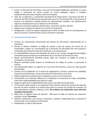 Normas del Sistema de Información en Salud, 2016
18
 Enviar a la Dirección de Informática, nota con la formalidad establecida, solicitando un nuevo
código y contraseña de acceso cuando un nuevo trabajador ingrese a cualquier
establecimiento de salud y hospital, de forma inmediata.
 Velar por la aplicación y cumplimiento del Manual de Organización y Funciones del SEIS; el
Convenio del SEIS; del Manual de procedimiento para los Usuarios del SEIS, el documento de
normas y las directrices recibidas durante las capacitaciones recibidas y las coordinaciones
según las actualizaciones que se realicen a la herramienta.
 Supervisar y controlar la gestión administrativa, financiera y técnica del SEIS.
 Asegurar que el equipo se capacite en el uso de la herramienta.
 Salvaguardar y cuidar los equipos asignados para el SEIS. Se debe incluir en el presupuesto, el
plan de inversión y mantenimiento, para la renovación requerida.
3. Funcionarios de Salud deben:
 Conocer los componentes estructurales del Sistema de Información implementado en su
instalación.
 Accesar al sistema mediante su código de usuario y clave de acceso, los mismo son no
transferibles y deben ser suministrados por la Dirección de Informática del nivel nacional y
autorizados por el Director Local de la instalación a la cual pertenece.
 Es responsabilidad exclusiva del trabajador de salud el uso, manejo, salvaguarda del código y
contraseña proporcionada para el desempeño de sus funciones de servicio de salud.
 Queda terminantemente prohibido prestar, dejar ver, transferir su código de acceso o
contraseña a otra persona.
 Ninguna autoridad puede ordenar la transferencia de código de acceso o contraseña al
sistema.
 Los profesionales deben ser expertos en el uso de la herramienta y usarla con cada paciente
que atiendan.
 Cumplir con lo establecido en el manual de organización y función, convenio de usabilidad,
manual de procedimientos, normas del sistema de información, entre otros.
 Elaborar agenda con el director de la instalación y contar con el visto bueno.
 Coordinación con el Director Médico de la instalación la consecución de cupos, actividades,
entre otras responsabilidades que atañen el cargo.
 Asegurar y garantizar la legitimidad de todo acceso a los datos de los pacientes.
 El funcionario debe anotar en el expediente físico (historia clínica) los procesos de atención
que aún no están incluidos en el sistema (que están en proceso y/o revisión de inclusión), así
como laboratorios, reportes, exámenes, otros. No se deben usar cuadernillos como referencia
estadística del paciente.
 Debe llenar el Registro diario de atención - RDA (este no debe ser llenado por asistentes,
auxiliares, otros). Ver anexos
 Notificar verbalmente y por escrito al Director/a, cualquier irregularidad que se presente al
momento de usar el sistema de información.
 Salvaguardar y cuidar la información.
 