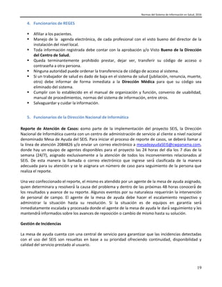 Normas del Sistema de Información en Salud, 2016
19
4. Funcionarios de REGES
 Afiliar a los pacientes.
 Manejo de la agenda electrónica, de cada profesional con el visto bueno del director de la
instalación del nivel local.
 Toda información registrada debe contar con la aprobación y/o Visto Bueno de la Dirección
del Centro de Salud.
 Queda terminantemente prohibido prestar, dejar ver, transferir su código de acceso o
contraseña a otra persona.
 Ninguna autoridad puede ordenar la transferencia de código de acceso al sistema.
 Si un trabajador de salud es dado de baja en el sistema de salud (jubilación, renuncia, muerte,
otro) debe informar de forma inmediata a la Dirección Médica para que su código sea
eliminado del sistema.
 Cumplir con lo establecido en el manual de organización y función, convenio de usabilidad,
manual de procedimientos, normas del sistema de información, entre otros.
 Salvaguardar y cuidar la información.
5. Funcionarios de la Dirección Nacional de Informática
Reporte de Atención de Casos: como parte de la implementación del proyecto SEIS, la Dirección
Nacional de Informática cuenta con un centro de administración de servicio al cliente a nivel nacional
denominado Mesa de Ayuda del SEIS. Para iniciar el proceso de reporte de casos, se deberá llamar a
la línea de atención 2084826 y/o enviar un correo electrónico a mesadeayudaSEIS@cwpanama.com,
donde hay un equipo de agentes disponibles para el proyecto las 24 horas del día los 7 días de la
semana (24/7), asignado exclusivamente a la atención de todos los inconvenientes relacionados al
SEIS. De esta manera la llamada o correo electrónico que ingrese será́ clasificada de la manera
adecuada para su atención y se le asignara un número de caso para seguimiento de la persona que
realiza el reporte.
Una vez confeccionado el reporte, el mismo es atendido por un agente de la mesa de ayuda asignado,
quien determinara y resolverá́ la causa del problema y dentro de las próximas 48 horas conocerá́ de
los resultados y avance de su reporte. Algunos eventos por su naturaleza requerirán la intervención
de personal de campo. El agente de la mesa de ayuda debe hacer el escalamiento respectivo y
administrar la situación hasta su resolución. Si la situación es de equipos en garantía será́
inmediatamente escalada y procesada donde el agente de la mesa de ayuda le dará́ seguimiento y les
mantendrá́ informados sobre los avances de reposición o cambio de mismo hasta su solución.
Gestión de Incidencias
La mesa de ayuda cuenta con una central de servicio para garantizar que las incidencias detectadas
con el uso del SEIS son resueltas en base a su prioridad ofreciendo continuidad, disponibilidad y
calidad del servicio prestado al usuario.
 