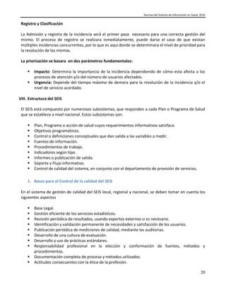 Normas del Sistema de Información en Salud, 2016
20
Registro y Clasificación
La Admisión y registro de la incidencia será́ el primer paso necesario para una correcta gestión del
mismo. El proceso de registro se realizara inmediatamente, puede darse el caso de que existan
múltiples incidencias concurrentes, por lo que es aquí donde se determinara el nivel de prioridad para
la resolución de las mismas.
La priorización se basara en dos parámetros fundamentales:
 Impacto: Determina la importancia de la incidencia dependiendo de cómo esta afecta a los
procesos de atención y/o del número de usuarios afectados.
 Urgencia: Depende del tiempo máximo de demora para la resolución de la incidencia y/o el
nivel de servicio acordado.
VIII. Estructura del SEIS
El SEIS está compuesto por numerosos subsistemas, que responden a cada Plan o Programa de Salud
que se establece a nivel nacional. Estos subsistemas son:
 Plan, Programa o acción de salud cuyos requerimientos informativos satisface.
 Objetivos programáticos.
 Control o definiciones conceptuales que dan salida a las variables a medir.
 Fuentes de información.
 Procedimientos de trabajo.
 Indicadores según tipo.
 Informes o publicación de salida.
 Soporte y Flujo informativo.
 Control de calidad del sistema, en conjunto con el departamento de provisión de servicios.
1. Bases para el Control de la calidad del SEIS
En el sistema de gestión de calidad del SEIS local, regional y nacional, se deben tomar en cuenta los
siguientes aspectos
 Base Legal.
 Gestión eficiente de los servicios estadísticos.
 Revisión periódica de resultados, usando expertos externos si es necesario.
 Identificación y validación permanente de necesidades y satisfacción de los usuarios.
 Publicación periódica de mediciones de calidad, mediante las auditorias.
 Desarrollo de una cultura de evaluación.
 Desarrollo y uso de prácticas estándares.
 Responsabilidad profesional en la elección y conformación de fuentes, métodos y
procedimientos.
 Documentación completa de proceso y métodos utilizados.
 Actitudes consecuentes con la ética de la profesión.
 