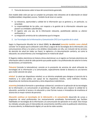 Normas del Sistema de Información en Salud, 2016
21
 Toma de decisiones sobre la base del conocimiento generado.
Este modelo debe velar por que se cumplan los principios más relevantes de la información en Salud
Confidencialidad, integridad y acceso. También ha de tener en cuenta:
 La relevancia, oportunidad y calidad de la información que se gestiona y, en particular, su
veracidad;
 La responsabilidad de los jefes, con respecto a la gestión de la información relevante que
poseen sus entidades subordinadas;
 El registro solo una vez, de la información relevante, posibilitando además su ulterior
verificación; y
 La integración armónica de los subsistemas que lo integran.
2. Las Tecnologías de la Información y Comunicación (TIC’s) en la gestión de la salud.
Según la Organización Mundial de la Salud (OMS), la cibersalud ( )
consiste "en el apoyo que la utilización costo eficaz y segura de las tecnologías de la información y las
comunicaciones ofrece a la salud y a los ámbitos relacionados con ella, con inclusión de los servicios
de atención de salud (en todas sus fases), la vigilancia y la documentación sanitaria, así como la
educación, los conocimientos y las investigaciones en materia de salud".
El Registro médico electrónico (o historia clínica electrónica): es el registro en formato electrónico de
información sobre la salud de cada paciente que puede ayudar a los profesionales de salud en la toma
de decisiones y el tratamiento.
(incluida la telemedicina): consiste en la prestación de servicios de salud utilizando las
tecnologías de la información y la comunicación, especialmente donde la distancia es una barrera
para recibir atención de salud.
(o salud por dispositivos móviles): es un término empleado para designar el ejercicio de la
medicina y la salud pública con apoyo de los dispositivos móviles, como teléfonos móviles,
dispositivos de monitoreo de pacientes y otros dispositivos inalámbricos.
(incluida la formación o aprendizaje a distancia): consiste en la aplicación de las tecnologías
de la información y la comunicación al aprendizaje. Puede utilizarse para mejorar la calidad de la
educación, aumentar el acceso a la educación y crear formas nuevas e innovadoras de enseñanza al
alcance de un mayor número de personas.
desarrollo de cursos o
programas de salud profesionales (no necesariamente acreditados formalmente) que facilitan
habilidades en tecnologías de la información y la comunicación de aplicación en la salud. Esto incluye
los métodos actuales para el intercambio de conocimiento científico como la publicación electrónica,
el acceso abierto, la alfabetización digital y el uso de las redes sociales.
 
