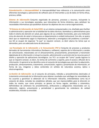 Normas del Sistema de Información en Salud, 2016
22
la interoperabilidad hace referencia a la comunicación entre
diferentes tecnologías y aplicaciones de software para el intercambio y uso de datos en forma eficaz,
precisa y sólida.
Conjunto organizado de personas, procesos y recursos, incluyendo la
información y sus tecnologías asociadas, que interactúan de forma dinámica, para satisfacer las
necesidades informativas que posibilitan alcanzar los objetivos de una o varias organizaciones.
es un sistema computarizado o no, diseñado para facilitar
la administración y operación de la totalidad de los datos técnicos, biomédicos y administrativos para
todo el sistema de atención en salud, para algunas de sus unidades funcionales, para una institución
única de atención de salud o incluso para un departamento o unidad institucional. Con ello, se quiere
decir que se implementa según la importancia, extensión y envergadura del problema a controlar".
Los SIS se ocupan de organizar "lo que" se requiere conocer, es decir abarca los temas que se
demandan, para una adecuada toma de decisiones.
Conjunto de procesos y productos
derivados de herramientas informáticas (hardware y software), soportes de la información y canales
de comunicación, relacionados con el almacenamiento, procesamiento, presentación y transmisión
digitalizada de la Información e incluye la creación, administración y suministro de los recursos para el
diseño y operación de aplicaciones tecnológicas. Las TIC´s se ocupan del "como" puede lograrse lo
que se requiere conocer, es decir, los temas de suministro y soporte, para el acceso y difusión de la
información. En general se las identifica como el conjunto de tecnologías que permiten la adquisición,
producción, almacenamiento, tratamiento, comunicación, registro y presentación de información, en
forma de voz, imágenes y datos contenidos en señales de naturaleza acústica, óptica o
electromagnética.
es el conjunto de principios, métodos y procedimientos destinados al
tratamiento armonizado de la información para obtener resultados que satisfagan las necesidades de
los usuarios y garantizar la obtención de la información relevante, entendiéndose como tal, el
conjunto de datos, incluidas las estadísticas oficiales, que son imprescindibles para la dirección en
todos los niveles, que como principio, se genera en forma regular, periódica y sistemática,
definiéndose de antemano los procedimientos, atribuciones y obligaciones relacionadas con su
obtención, registro, presentación y periodicidad y garantizando los estándares de calidad
establecidos, incluida su veracidad.
 