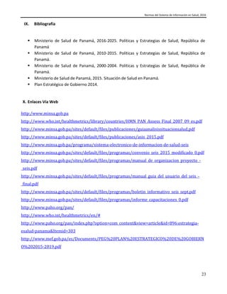 Normas del Sistema de Información en Salud, 2016
23
IX. Bibliografía
 Ministerio de Salud de Panamá, 2016-2025. Políticas y Estrategias de Salud, República de
Panamá
 Ministerio de Salud de Panamá, 2010-2015. Políticas y Estrategias de Salud, República de
Panamá.
 Ministerio de Salud de Panamá, 2000-2004. Políticas y Estrategias de Salud, República de
Panamá.
 Ministerio de Salud de Panamá, 2015. Situación de Salud en Panamá.
 Plan Estratégico de Gobierno 2014.
X. Enlaces Vía Web
http:/www.minsa.gob.pa
http://www.who.int/healthmetrics/library/countries/HMN_PAN_Assess_Final_2007_09_es.pdf
http://www.minsa.gob.pa/sites/default/files/publicaciones/guiaanalisissituacionsalud.pdf
http://www.minsa.gob.pa/sites/default/files/publicaciones/asis_2015.pdf
http://www.minsa.gob.pa/programa/sistema-electronico-de-informacion-de-salud-seis
http://www.minsa.gob.pa/sites/default/files/programas/convenio_seis_2015_modificado_0.pdf
http://www.minsa.gob.pa/sites/default/files/programas/manual_de_organizacion_proyecto_-
_seis.pdf
http://www.minsa.gob.pa/sites/default/files/programas/manual_guia_del_usuario_del_seis_-
_final.pdf
http://www.minsa.gob.pa/sites/default/files/programas/boletin_informativo_seis_sept.pdf
http://www.minsa.gob.pa/sites/default/files/programas/informe_capacitaciones_0.pdf
http://www.paho.org/pan/
http://www.who.int/healthmetrics/en/#
http://www.paho.org/pan/index.php?option=com_content&view=article&id=896:estrategia-
esalud-panama&Itemid=303
http://www.mef.gob.pa/es/Documents/PEG%20PLAN%20ESTRATEGICO%20DE%20GOBIERN
O%202015-2019.pdf
 