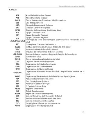 Normas del Sistema de Información en Salud, 2016
24
XI. SIGLAS
ACP Autoridad del Canal de Panamá
APS Atención primaria en salud
CAPSi Centro de Atención Primaria en Salud Innovadora
CSS Caja de Seguro Social
DB05 Demanda Bioquímica de Oxígeno
DGI Dirección General de Ingresos
DPSS Dirección de Provisión de Servicios de Salud
ECL Equipo Conductor Local
ECN Equipo Conductor Nacional
ECR
eSalud/cibersalud
Equipo Conductor Regional
Tecnologías de apoyo a la información y comunicaciones relacionadas con la
salud.
EEC Estrategia de Extensión de Cobertura
ICGES Instituto Conmemorativo Gorgas de Estudio de la Salud
INEC Instituto Nacional de Estadística y Censo
ITBMS Impuesto de Transferencia de Bienes Muebles
LSS- SUMA Sistema de Apoyo Logístico-Sistema de Gestión de Suministros
MINSA Ministerio de Salud
NCHS Centro Nacional para Estadísticas de Salud
ODS Objetivos de Desarrollo Sostenibles
OEA Organización de Estados Americanos
ONG Organización No Gubernamental
ONU Organización de Naciones Unidas
OPS/OMS
Organización Panamericana de la Salud / Organización Mundial de la
Salud
PAHO Organización Panamericana de la Salud en sus siglas inglesas
PEA Población Económicamente Activa
PEG Plan Estratégico de Gobierno
PET Personas en Edad de Trabajar
PIB El Producto Interno Bruto
REGES Registros Estadísticos
RO Red de Oportunidades
RSSM
SEIS
Región de Salud de San Miguelito
Sistema Electrónico de Información de Salud
SIES Sistema de Información Estadístico de Salud
SIG Sistema de Información Geográfica
TIC´s Tecnología de información y comunicación
WHO Organización Mundial de la Salud
 