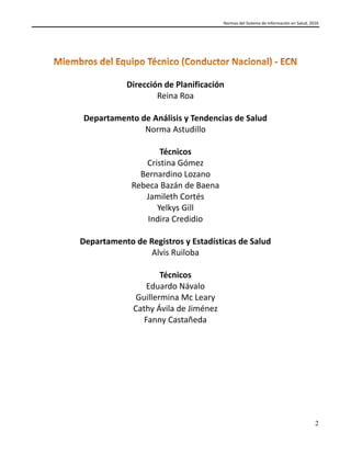 Normas del Sistema de Información en Salud, 2016
2
Dirección de Planificación
Reina Roa
Departamento de Análisis y Tendencias de Salud
Norma Astudillo
Técnicos
Cristina Gómez
Bernardino Lozano
Rebeca Bazán de Baena
Jamileth Cortés
Yelkys Gill
Indira Credidio
Departamento de Registros y Estadísticas de Salud
Alvis Ruiloba
Técnicos
Eduardo Návalo
Guillermina Mc Leary
Cathy Ávila de Jiménez
Fanny Castañeda
 