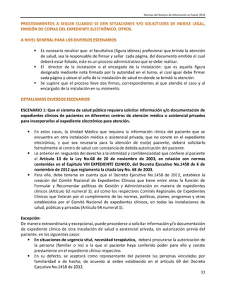 Normas del Sistema de Información en Salud, 2016
33
 Es necesario recalcar que: el facultativo (figura idónea) profesional que brinda la atención
de salud, sea la responsable de firmar y sellar cada página, del documento emitido el cual
deberá estar foliado, este es un proceso administrativo que se debe realizar.
 El director de la instalación o el encargado de la instalación: que es aquella figura
designada mediante nota firmada por la autoridad en el turno, el cual igual debe firmar
cada página y ubicar el sello de la instalación de salud en donde se brindó la atención.
 Se sugiere que el proceso lleve dos firmas, correspondientes al que atendió el caso y al
encargado de la instalación en su momento.
ESCENARIO 1: Que el sistema de salud público requiera solicitar información y/o documentación de
expedientes clínicos de pacientes en diferentes centros de atención médica o asistencial privados
para incorporarlos al expediente electrónico para atención.
 En estos casos, la Unidad Médica que requiera la información clínica del paciente que se
encuentre en otra instalación médica o asistencial privada, que no conste en el expediente
electrónico, y que sea necesaria para la atención de ese(a) paciente, deberá solicitarlo
formalmente al centro de salud con constancia de debida autorización del paciente.
 Lo anterior en resguardo del derecho a la intimidad y confidencialidad que confiere al paciente
el Artículo 13 de la Ley No.68 de 20 de noviembre de 2003, en relación con normas
contenidas en el Capítulo VIII EXPEDIENTE CLINICO, del Decreto Ejecutivo No.1458 de 6 de
noviembre de 2012 que reglamenta la citada Ley No. 68 de 2003.
 Para ello, debe tenerse en cuenta que el Decreto Ejecutivo No.1458 de 2012, establece la
creación del Comité Nacional de Expedientes Clínicos que tiene entre otras la función de
Formular y Recomendar políticas de Gestión y Administración en materia de expedientes
clínicos (Artículo 62 numeral 1); así como los respectivos Comités Regionales de Expedientes
Clínicos que Velarán por el cumplimiento de las normas, políticas, planes, programas y otras
establecidas por el Comité Nacional de expedientes clínicos, en todas las instalaciones de
salud, públicas y privadas (Artículo 64 numeral 1).
Excepción:
De manera extraordinaria y excepcional, puede procederse a solicitar información y/o documentación
de expediente clínico de otra instalación de salud o asistencial privada, sin autorización previa del
paciente, en los siguientes casos:
 En situaciones de urgencia vital, necesidad terapéutica, deberá procurarse la autorización de
la persona (familiar o no) a la que el paciente haya conferido poder para ello y conste
previamente en el expediente clínico respectivo.
 En su defecto, se aceptará como representante del paciente las personas vinculadas por
familiaridad o de hecho, de acuerdo al orden establecido en el artículo 69 del Decreto
Ejecutivo No.1458 de 2012.
 