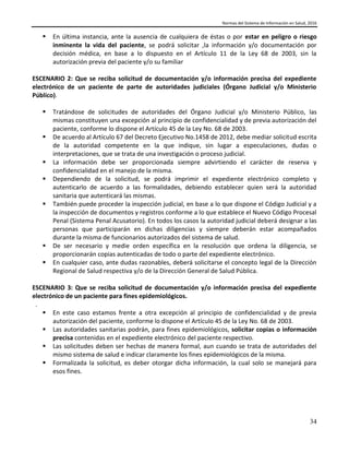 Normas del Sistema de Información en Salud, 2016
34
 En última instancia, ante la ausencia de cualquiera de éstas o por estar en peligro o riesgo
inminente la vida del paciente, se podrá solicitar ,la información y/o documentación por
decisión médica, en base a lo dispuesto en el Artículo 11 de la Ley 68 de 2003, sin la
autorización previa del paciente y/o su familiar
ESCENARIO 2: Que se reciba solicitud de documentación y/o información precisa del expediente
electrónico de un paciente de parte de autoridades judiciales (Órgano Judicial y/o Ministerio
Público).
 Tratándose de solicitudes de autoridades del Órgano Judicial y/o Ministerio Público, las
mismas constituyen una excepción al principio de confidencialidad y de previa autorización del
paciente, conforme lo dispone el Artículo 45 de la Ley No. 68 de 2003.
 De acuerdo al Artículo 67 del Decreto Ejecutivo No.1458 de 2012, debe mediar solicitud escrita
de la autoridad competente en la que indique, sin lugar a especulaciones, dudas o
interpretaciones, que se trata de una investigación o proceso judicial.
 La información debe ser proporcionada siempre advirtiendo el carácter de reserva y
confidencialidad en el manejo de la misma.
 Dependiendo de la solicitud, se podrá imprimir el expediente electrónico completo y
autenticarlo de acuerdo a las formalidades, debiendo establecer quien será la autoridad
sanitaria que autenticará las mismas.
 También puede proceder la inspección judicial, en base a lo que dispone el Código Judicial y a
la inspección de documentos y registros conforme a lo que establece el Nuevo Código Procesal
Penal (Sistema Penal Acusatorio). En todos los casos la autoridad judicial deberá designar a las
personas que participarán en dichas diligencias y siempre deberán estar acompañados
durante la misma de funcionarios autorizados del sistema de salud.
 De ser necesario y medie orden específica en la resolución que ordena la diligencia, se
proporcionarán copias autenticadas de todo o parte del expediente electrónico.
 En cualquier caso, ante dudas razonables, deberá solicitarse el concepto legal de la Dirección
Regional de Salud respectiva y/o de la Dirección General de Salud Pública.
ESCENARIO 3: Que se reciba solicitud de documentación y/o información precisa del expediente
electrónico de un paciente para fines epidemiológicos.
.
 En este caso estamos frente a otra excepción al principio de confidencialidad y de previa
autorización del paciente, conforme lo dispone el Artículo 45 de la Ley No. 68 de 2003.
 Las autoridades sanitarias podrán, para fines epidemiológicos, solicitar copias o información
precisa contenidas en el expediente electrónico del paciente respectivo.
 Las solicitudes deben ser hechas de manera formal, aun cuando se trata de autoridades del
mismo sistema de salud e indicar claramente los fines epidemiológicos de la misma.
 Formalizada la solicitud, es deber otorgar dicha información, la cual solo se manejará para
esos fines.
 