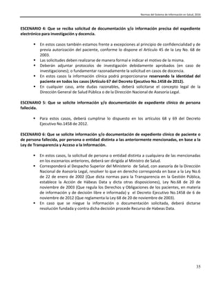 Normas del Sistema de Información en Salud, 2016
35
ESCENARIO 4: Que se reciba solicitud de documentación y/o información precisa del expediente
electrónico para investigación y docencia.
 En estos casos también estamos frente a excepciones al principio de confidencialidad y de
previa autorización del paciente, conforme lo dispone el Artículo 45 de la Ley No. 68 de
2003.
 Las solicitudes deben realizarse de manera formal e indicar el motivo de la misma.
 Deberán adjuntar protocolos de investigación debidamente aprobados (en caso de
investigaciones); o fundamentar razonadamente la solicitud en casos de docencia.
 En estos casos la información clínica podrá proporcionarse reservando la identidad del
paciente en todos los casos (Artículo 67 del Decreto Ejecutivo No.1458 de 2012).
 En cualquier caso, ante dudas razonables, deberá solicitarse el concepto legal de la
Dirección General de Salud Pública o de la Dirección Nacional de Asesoría Legal.
ESCENARIO 5: Que se solicite información y/o documentación de expediente clínico de persona
fallecida.
 Para estos casos, deberá cumplirse lo dispuesto en los artículos 68 y 69 del Decreto
Ejecutivo No.1458 de 2012.
ESCENARIO 6: Que se solicite información y/o documentación de expediente clínico de paciente o
de persona fallecida, por persona o entidad distinta a las anteriormente mencionadas, en base a la
Ley de Transparencia y Acceso a la Información.
 En estos casos, la solicitud de persona o entidad distinta a cualquiera de las mencionadas
en los escenarios anteriores, deberá ser dirigida al Ministro de Salud.
 Corresponderá al Despacho Superior del Ministerio de Salud, con asesoría de la Dirección
Nacional de Asesoría Legal, resolver lo que en derecho corresponda en base a la Ley No.6
de 22 de enero de 2002 (Que dicta normas para la Transparencia en la Gestión Pública,
establece la Acción de Hábeas Data y dicta otras disposiciones), Ley No.68 de 20 de
noviembre de 2003 (Que regula los Derechos y Obligaciones de los pacientes, en materia
de información y de decisión libre e informada) y el Decreto Ejecutivo No.1458 de 6 de
noviembre de 2012 (Que reglamenta la Ley 68 de 20 de noviembre de 2003).
 En caso que se niegue la información o documentación solicitada, deberá dictarse
resolución fundada y contra dicha decisión procede Recurso de Habeas Data.
 