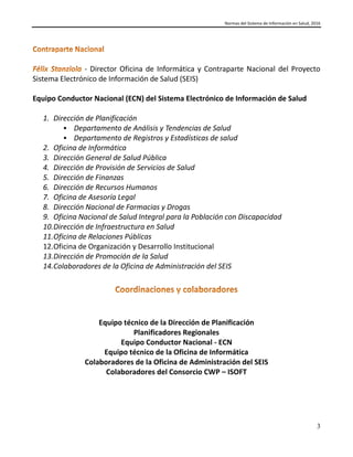 Normas del Sistema de Información en Salud, 2016
3
- Director Oficina de Informática y Contraparte Nacional del Proyecto
Sistema Electrónico de Información de Salud (SEIS)
Equipo Conductor Nacional (ECN) del Sistema Electrónico de Información de Salud
1. Dirección de Planificación
 Departamento de Análisis y Tendencias de Salud
 Departamento de Registros y Estadísticas de salud
2. Oficina de Informática
3. Dirección General de Salud Pública
4. Dirección de Provisión de Servicios de Salud
5. Dirección de Finanzas
6. Dirección de Recursos Humanos
7. Oficina de Asesoría Legal
8. Dirección Nacional de Farmacias y Drogas
9. Oficina Nacional de Salud Integral para la Población con Discapacidad
10.Dirección de Infraestructura en Salud
11.Oficina de Relaciones Públicas
12.Oficina de Organización y Desarrollo Institucional
13.Dirección de Promoción de la Salud
14.Colaboradores de la Oficina de Administración del SEIS
Equipo técnico de la Dirección de Planificación
Planificadores Regionales
Equipo Conductor Nacional - ECN
Equipo técnico de la Oficina de Informática
Colaboradores de la Oficina de Administración del SEIS
Colaboradores del Consorcio CWP – ISOFT
 