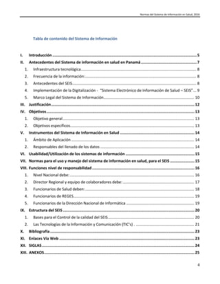 Normas del Sistema de Información en Salud, 2016
4
Tabla de contenido del Sistema de Información
I. Introducción ............................................................................................................................5
II. Antecedentes del Sistema de información en salud en Panamá................................................7
1. Infraestructura tecnológica........................................................................................................... 8
2. Frecuencia de la información:....................................................................................................... 8
3. Antecedentes del SEIS................................................................................................................... 8
4. Implementación de la Digitalización - “Sistema Electrónico de Información de Salud – SEIS”... 9
5. Marco Legal del Sistema de Información.................................................................................... 10
III. Justificación...........................................................................................................................12
IV. Objetivos...............................................................................................................................13
1. Objetivo general.......................................................................................................................... 13
2. Objetivos específicos................................................................................................................... 13
V. Instrumentos del Sistema de Información en Salud ................................................................14
1. Ámbito de Aplicación.................................................................................................................. 14
2. Responsables del llenado de los datos ....................................................................................... 14
VI. Usabilidad/Utilización de los sistemas de información ...........................................................15
VII. Normas para el uso y manejo del sistema de información en salud, para el SEIS .....................15
VIII. Funciones nivel de responsabilidad........................................................................................16
1. Nivel Nacional debe: ................................................................................................................... 16
2. Director Regional y equipo de colaboradores debe: .................................................................. 17
3. Funcionarios de Salud deben:..................................................................................................... 18
4. Funcionarios de REGES................................................................................................................ 19
5. Funcionarios de la Dirección Nacional de Informática ............................................................... 19
IX. Estructura del SEIS.................................................................................................................20
1. Bases para el Control de la calidad del SEIS................................................................................ 20
2. Las Tecnologías de la Información y Comunicación (TIC’s) . ...................................................... 21
X. Bibliografía............................................................................................................................23
XI. Enlaces Vía Web ....................................................................................................................23
XII. SIGLAS...................................................................................................................................24
XIII. ANEXOS.................................................................................................................................25
 