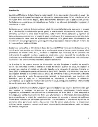 Normas del Sistema de Información en Salud, 2016
5
Introducción
La visión del Ministerio de Salud hacia la modernización de los sistemas de información de salud y de
la incorporación de nuevas Tecnologías de Información y Comunicaciones (TIC´s), va enfocada en la
resolución de las necesidades de país, de las determinantes de la salud y de su población en general.
Por lo tanto, es necesaria una normativa base que facilite el uso adecuado de todos los recursos en el
contexto de la salud.
Contamos con un sistema de información en salud, herramienta fundamental que apoya el proceso
de la captación de la información que se genera a nivel nacional en materia de atención, salud,
ambiente, capacitación, entre otras de relevancia. Este sistema facilita contrastar y organizar los
datos, esto nos permite conocer el estado de salud a nivel macro de la población en un período dado,
aproximación clara sobre todos los aspectos del sistema de salud, permitiendo así la necesidad de
monitorear y evaluar para ponderar y dar seguimiento, a los aspectos más relevantes en el marco de
la responsabilidad social del MINSA.
Desde hace varios años, el Ministerio de Salud de Panamá (MINSA) viene ejerciendo liderazgo en la
coordinación intersectorial, con el fin de lograr resultados de impacto, requeridos en temas de salud
priorizados, de manera más eficaz, eficiente y sostenible. Los resultados de la aplicación del
instrumento de captación mediante expediente electrónico a nivel nacional, ha contribuido a la
realización de un análisis más profundo y detallado de la capacidad, modernización, automatización,
innovación y del funcionamiento del Sistema de Salud de Panamá.
La Actualización de nuestro sistema de información, permite fortalecer el modelo de atención
actual, los elementos ausentes o débiles en la red de servicios públicos de salud, los aspectos a
priorizar que requiere el modelo de atención basado en la estrategia de Atención Primaria en
Salud (APS) y las Redes Integradas del Sistema de Salud (RISS). También, sirve de insumo base para la
actualización de toda la documentación que emana del Ministerio de Salud, información pertinente
para dar respuesta a todos los compromisos nacionales e internacionales que mantiene este
Ministerio, para el logro de la disponibilidad de información y establecer la necesidad-
vulnerabilidad vs la capacidad resolutiva del sistema de salud, se requiere el continuo reforzamiento
de nuestro sistema de información de salud.
Los Sistemas de Información ofertan, regulan y gestionan todo tipo de recursos de información. Con
este objetivo se producen los procesos de almacenamiento, identificación, transformación,
organización, tratamiento y recuperación de la información. En estos pasos o fases interviene la
tecnología, que facilita el cumplimiento de los usos y funciones de la información. Como resultado se
generan cambios en el estado del conocimiento que poseen las personas, la solución de problemas
informativos o la toma de decisiones operacionales. Adicionalmente, la información es uno de los
elementos clave para hacer frente a los nuevos retos del sector salud, diseñar e implementar
políticas, planes, programas y proyectos de salud y tomar decisiones adecuadas en todos los niveles
de atención y de gestión.
 