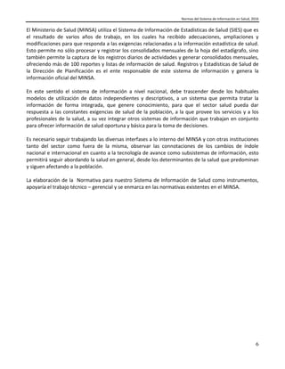 Normas del Sistema de Información en Salud, 2016
6
El Ministerio de Salud (MINSA) utiliza el Sistema de Información de Estadísticas de Salud (SIES) que es
el resultado de varios años de trabajo, en los cuales ha recibido adecuaciones, ampliaciones y
modificaciones para que responda a las exigencias relacionadas a la información estadística de salud.
Esto permite no sólo procesar y registrar los consolidados mensuales de la hoja del estadígrafo, sino
también permite la captura de los registros diarios de actividades y generar consolidados mensuales,
ofreciendo más de 100 reportes y listas de información de salud. Registros y Estadísticas de Salud de
la Dirección de Planificación es el ente responsable de este sistema de información y genera la
información oficial del MINSA.
En este sentido el sistema de información a nivel nacional, debe trascender desde los habituales
modelos de utilización de datos independientes y descriptivos, a un sistema que permita tratar la
información de forma integrada, que genere conocimiento, para que el sector salud pueda dar
respuesta a las constantes exigencias de salud de la población, a la que provee los servicios y a los
profesionales de la salud, a su vez integrar otros sistemas de información que trabajan en conjunto
para ofrecer información de salud oportuna y básica para la toma de decisiones.
Es necesario seguir trabajando las diversas interfases a lo interno del MINSA y con otras instituciones
tanto del sector como fuera de la misma, observar las connotaciones de los cambios de índole
nacional e internacional en cuanto a la tecnología de avance como subsistemas de información, esto
permitirá seguir abordando la salud en general, desde los determinantes de la salud que predominan
y siguen afectando a la población.
La elaboración de la Normativa para nuestro Sistema de Información de Salud como instrumentos,
apoyaría el trabajo técnico – gerencial y se enmarca en las normativas existentes en el MINSA.
 