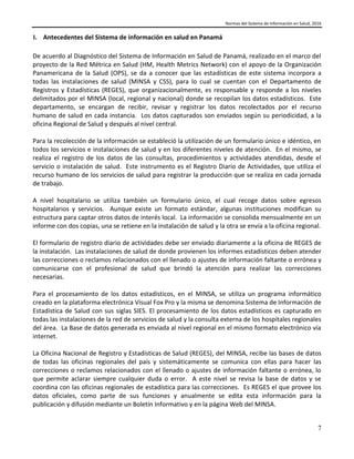 Normas del Sistema de Información en Salud, 2016
7
I. Antecedentes del Sistema de información en salud en Panamá
De acuerdo al Diagnóstico del Sistema de Información en Salud de Panamá, realizado en el marco del
proyecto de la Red Métrica en Salud (HM, Health Metrics Network) con el apoyo de la Organización
Panamericana de la Salud (OPS), se da a conocer que las estadísticas de este sistema incorpora a
todas las instalaciones de salud (MINSA y CSS), para lo cual se cuentan con el Departamento de
Registros y Estadísticas (REGES), que organizacionalmente, es responsable y responde a los niveles
delimitados por el MINSA (local, regional y nacional) donde se recopilan los datos estadísticos. Este
departamento, se encargan de recibir, revisar y registrar los datos recolectados por el recurso
humano de salud en cada instancia. Los datos capturados son enviados según su periodicidad, a la
oficina Regional de Salud y después al nivel central.
Para la recolección de la información se estableció la utilización de un formulario único e idéntico, en
todos los servicios e instalaciones de salud y en los diferentes niveles de atención. En el mismo, se
realiza el registro de los datos de las consultas, procedimientos y actividades atendidas, desde el
servicio o instalación de salud. Este instrumento es el Registro Diario de Actividades, que utiliza el
recurso humano de los servicios de salud para registrar la producción que se realiza en cada jornada
de trabajo.
A nivel hospitalario se utiliza también un formulario único, el cual recoge datos sobre egresos
hospitalarios y servicios. Aunque existe un formato estándar, algunas instituciones modifican su
estructura para captar otros datos de interés local. La información se consolida mensualmente en un
informe con dos copias, una se retiene en la instalación de salud y la otra se envía a la oficina regional.
El formulario de registro diario de actividades debe ser enviado diariamente a la oficina de REGES de
la instalación. Las instalaciones de salud de donde provienen los informes estadísticos deben atender
las correcciones o reclamos relacionados con el llenado o ajustes de información faltante o errónea y
comunicarse con el profesional de salud que brindó la atención para realizar las correcciones
necesarias.
Para el procesamiento de los datos estadísticos, en el MINSA, se utiliza un programa informático
creado en la plataforma electrónica Visual Fox Pro y la misma se denomina Sistema de Información de
Estadística de Salud con sus siglas SIES. El procesamiento de los datos estadísticos es capturado en
todas las instalaciones de la red de servicios de salud y la consulta externa de los hospitales regionales
del área. La Base de datos generada es enviada al nivel regional en el mismo formato electrónico vía
internet.
La Oficina Nacional de Registro y Estadísticas de Salud (REGES), del MINSA, recibe las bases de datos
de todas las oficinas regionales del país y sistemáticamente se comunica con ellas para hacer las
correcciones o reclamos relacionados con el llenado o ajustes de información faltante o errónea, lo
que permite aclarar siempre cualquier duda o error. A este nivel se revisa la base de datos y se
coordina con las oficinas regionales de estadística para las correcciones. Es REGES el que provee los
datos oficiales, como parte de sus funciones y anualmente se edita esta información para la
publicación y difusión mediante un Boletín Informativo y en la página Web del MINSA.
 