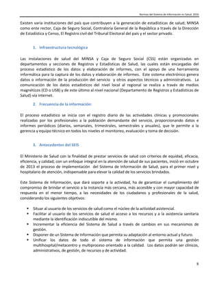 Normas del Sistema de Información en Salud, 2016
8
Existen varia instituciones del país que contribuyen a la generación de estadísticas de salud; MINSA
como ente rector, Caja de Seguro Social, Contraloría General de la República a través de la Dirección
de Estadística y Censo, El Registro civil del Tribunal Electoral del país y el sector privado.
1. Infraestructura tecnológica
Las instalaciones de salud del MINSA y Caja de Seguro Social (CSS) están organizadas en
departamentos y secciones de Registros y Estadísticas de Salud, las cuales están encargadas del
proceso estadístico de los datos y elaboración de informes, con el apoyo de una herramienta
informática para la captura de los datos y elaboración de informes. Este sistema electrónico genera
datos o información de la producción del servicio y otros aspectos técnicos y administrativos. La
comunicación de los datos estadísticos del nivel local al regional se realiza a través de medios
magnéticos (CD o USB) y de este último al nivel nacional (Departamento de Registros y Estadísticas de
Salud) vía internet.
2. Frecuencia de la información:
El proceso estadístico se inicia con el registro diario de las actividades clínicas y promocionales
realizadas por los profesionales a la población demandante del servicio, proporcionando datos e
informes periódicos (diarios, semanales, trimestrales, semestrales y anuales), que le permite a la
gerencia y equipo técnico en todos los niveles el monitoreo, evaluación y toma de decisión.
3. Antecedentes del SEIS
El Ministerio de Salud con la finalidad de prestar servicios de salud con criterios de equidad, eficacia,
eficiencia, y calidad; con un enfoque integral en la atención de salud de sus pacientes, inició en octubre
de 2013 el proceso de implementación del Sistema de Información de Salud, para el primer nivel y
hospitalario de atención, indispensable para elevar la calidad de los servicios brindados.
Este Sistema de Información, que dará soporte a la actividad, ha de garantizar el cumplimiento del
compromiso de brindar el servicio a la instancia más cercana, más accesible y con mayor capacidad de
respuesta en el menor tiempo, a las necesidades de los ciudadanos y profesionales de la salud,
considerando los siguientes objetivos:
 Situar al usuario de los servicios de salud como el núcleo de la actividad asistencial.
 Facilitar al usuario de los servicios de salud el acceso a los recursos y a la asistencia sanitaria
mediante la identificación indiscutible del mismo.
 Incrementar la eficiencia del Sistema de Salud a través de cambios en sus mecanismos de
gestión.
 Disponer de un Sistema de Información que permita su adaptación al entorno actual y futuro.
 Unificar los datos de todo el sistema de información que permita una gestión
multihospital/metacentro y multiproceso orientado a la calidad. Los datos podrán ser clínicos,
administrativos, de gestión, de recursos y de actividad.
 