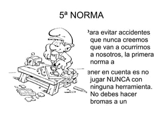 5ª NORMA Para evitar accidentes que nunca creemos que van a ocurrirnos a nosotros, la primera norma a tener en cuenta es no jugar NUNCA con ninguna herramienta. No debes hacer bromas a un compañero que está trabajando con cualquier herramienta; su distracción puede producir un accidente. 
