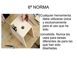 6ª NORMA Cualquier herramienta debe utilizarse única y exclusivamente para el uso que ha sido concebida. Nunca las uses para tareas diferentes de para las que han sido diseñadas. Ejemplo.- Una lima es para limar, no para usar como martillo. 