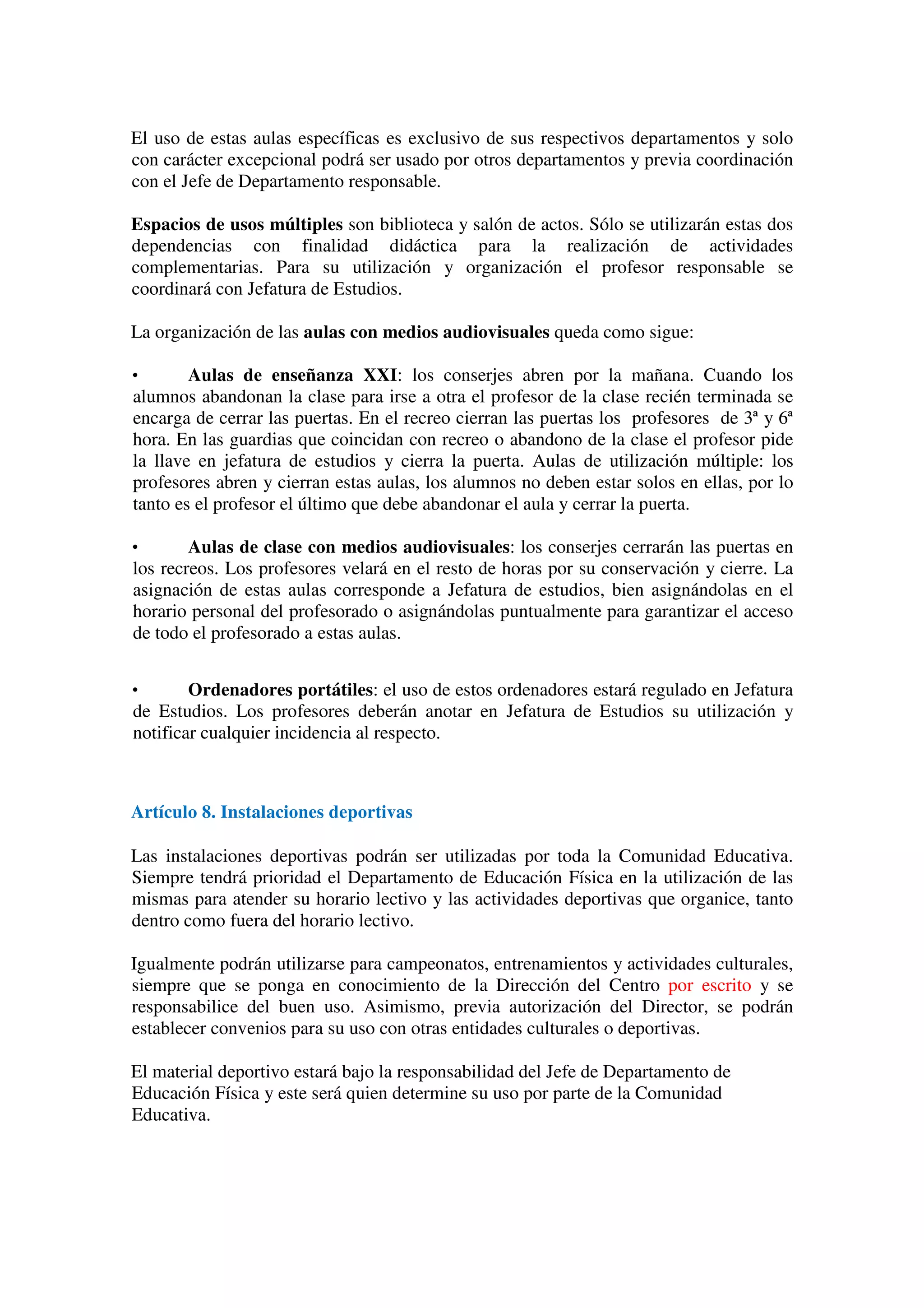 El uso de estas aulas específicas es exclusivo de sus respectivos departamentos y solo
con carácter excepcional podrá ser usado por otros departamentos y previa coordinación
con el Jefe de Departamento responsable.
Espacios de usos múltiples son biblioteca y salón de actos. Sólo se utilizarán estas dos
dependencias con finalidad didáctica para la realización de actividades
complementarias. Para su utilización y organización el profesor responsable se
coordinará con Jefatura de Estudios.
La organización de las aulas con medios audiovisuales queda como sigue:
• Aulas de enseñanza XXI: los conserjes abren por la mañana. Cuando los
alumnos abandonan la clase para irse a otra el profesor de la clase recién terminada se
encarga de cerrar las puertas. En el recreo cierran las puertas los profesores de 3ª y 6ª
hora. En las guardias que coincidan con recreo o abandono de la clase el profesor pide
la llave en jefatura de estudios y cierra la puerta. Aulas de utilización múltiple: los
profesores abren y cierran estas aulas, los alumnos no deben estar solos en ellas, por lo
tanto es el profesor el último que debe abandonar el aula y cerrar la puerta.
• Aulas de clase con medios audiovisuales: los conserjes cerrarán las puertas en
los recreos. Los profesores velará en el resto de horas por su conservación y cierre. La
asignación de estas aulas corresponde a Jefatura de estudios, bien asignándolas en el
horario personal del profesorado o asignándolas puntualmente para garantizar el acceso
de todo el profesorado a estas aulas.
• Ordenadores portátiles: el uso de estos ordenadores estará regulado en Jefatura
de Estudios. Los profesores deberán anotar en Jefatura de Estudios su utilización y
notificar cualquier incidencia al respecto.
Artículo 8. Instalaciones deportivas
Las instalaciones deportivas podrán ser utilizadas por toda la Comunidad Educativa.
Siempre tendrá prioridad el Departamento de Educación Física en la utilización de las
mismas para atender su horario lectivo y las actividades deportivas que organice, tanto
dentro como fuera del horario lectivo.
Igualmente podrán utilizarse para campeonatos, entrenamientos y actividades culturales,
siempre que se ponga en conocimiento de la Dirección del Centro por escrito y se
responsabilice del buen uso. Asimismo, previa autorización del Director, se podrán
establecer convenios para su uso con otras entidades culturales o deportivas.
El material deportivo estará bajo la responsabilidad del Jefe de Departamento de
Educación Física y este será quien determine su uso por parte de la Comunidad
Educativa.
 