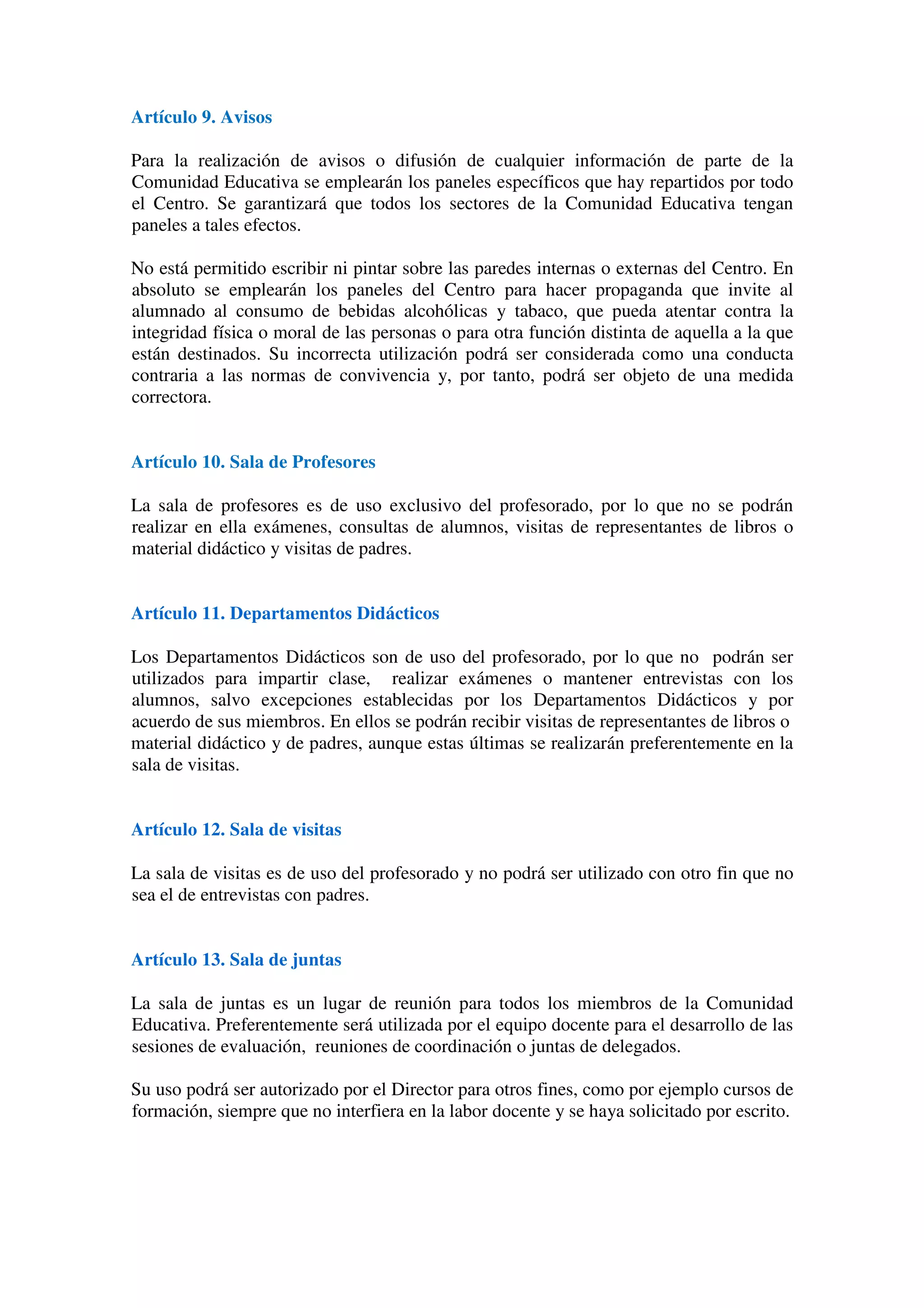 Artículo 44. Junta de Delegados
Artículo 45. Junta de Delegados: funciones
Artículo 46. Junta de Delegados: derechos
Artículo 47. Asociaciones de alumnos
Artículo 48. Asociaciones de antiguos alumnos
CAPÍTULO VIII. DERECHOS Y DEBERES DE LOS PROFESORES
Artículo 49. Derechos de los profesores
Artículo 50. Deberes de los profesores
Artículo 51. Profesor de guardia, de guardia de recreo, biblioteca y aula de convivencia
Artículo 52. Participación
CAPÍTULO IX. PERSONAL NO DOCENTE, ADMINISTRACIÓN Y SERVICIOS
Artículo 53. Funciones del personal no docente, administración y servicios
Artículo 54. Participación del personal no docente
Artículo 55. Personal de limpieza
CAPÍTULO X. HIGIENE E INDUMENTARIA
Artículo 56. Higiene e indumentaria
CAPÍTULO VI. PROTOCOLO A LAS VÍCTIMAS DE AGRESIONES
Artículo 57. Protocolo de actuación ante situaciones de acoso, maltrato o agresión.
Artículo 58. Protección a las víctimas
TÍTULO IV PROCEDIMIENTOS PARA LA PREVENCIÓN Y RESOLUCIÓN
DE CONFLICTOS
CAPÍTULO XI. DISPOSICIONES GENERALES
Artículo 59. Ámbito de aplicación de las conductas contrarias a las normas de
convivencia
Artículo 60. Principios generales de las medidas correctoras
Artículo 61. Reparación de daños y asunción de responsabilidades
 