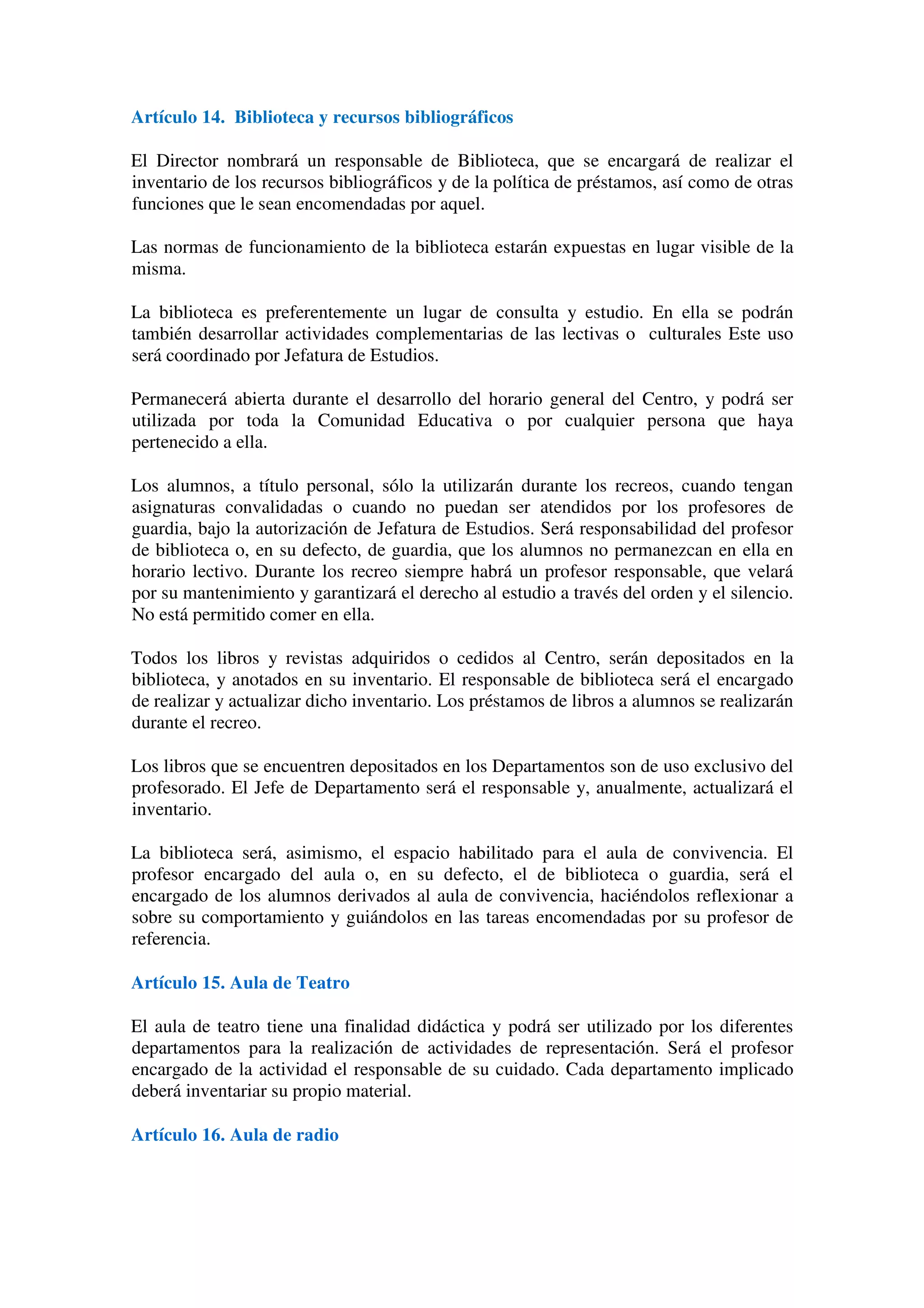 Artículo 14. Biblioteca y recursos bibliográficos
El Director nombrará un responsable de Biblioteca, que se encargará de realizar el
inventario de los recursos bibliográficos y de la política de préstamos, así como de otras
funciones que le sean encomendadas por aquel.
Las normas de funcionamiento de la biblioteca estarán expuestas en lugar visible de la
misma.
La biblioteca es preferentemente un lugar de consulta y estudio. En ella se podrán
también desarrollar actividades complementarias de las lectivas o culturales Este uso
será coordinado por Jefatura de Estudios.
Permanecerá abierta durante el desarrollo del horario general del Centro, y podrá ser
utilizada por toda la Comunidad Educativa o por cualquier persona que haya
pertenecido a ella.
Los alumnos, a título personal, sólo la utilizarán durante los recreos, cuando tengan
asignaturas convalidadas o cuando no puedan ser atendidos por los profesores de
guardia, bajo la autorización de Jefatura de Estudios. Será responsabilidad del profesor
de biblioteca o, en su defecto, de guardia, que los alumnos no permanezcan en ella en
horario lectivo. Durante los recreo siempre habrá un profesor responsable, que velará
por su mantenimiento y garantizará el derecho al estudio a través del orden y el silencio.
No está permitido comer en ella.
Todos los libros y revistas adquiridos o cedidos al Centro, serán depositados en la
biblioteca, y anotados en su inventario. El responsable de biblioteca será el encargado
de realizar y actualizar dicho inventario. Los préstamos de libros a alumnos se realizarán
durante el recreo.
Los libros que se encuentren depositados en los Departamentos son de uso exclusivo del
profesorado. El Jefe de Departamento será el responsable y, anualmente, actualizará el
inventario.
La biblioteca será, asimismo, el espacio habilitado para el aula de convivencia. El
profesor encargado del aula o, en su defecto, el de biblioteca o guardia, será el
encargado de los alumnos derivados al aula de convivencia, haciéndolos reflexionar a
sobre su comportamiento y guiándolos en las tareas encomendadas por su profesor de
referencia.
Artículo 15. Aula de Teatro
El aula de teatro tiene una finalidad didáctica y podrá ser utilizado por los diferentes
departamentos para la realización de actividades de representación. Será el profesor
encargado de la actividad el responsable de su cuidado. Cada departamento implicado
deberá inventariar su propio material.
Artículo 16. Aula de radio
 
