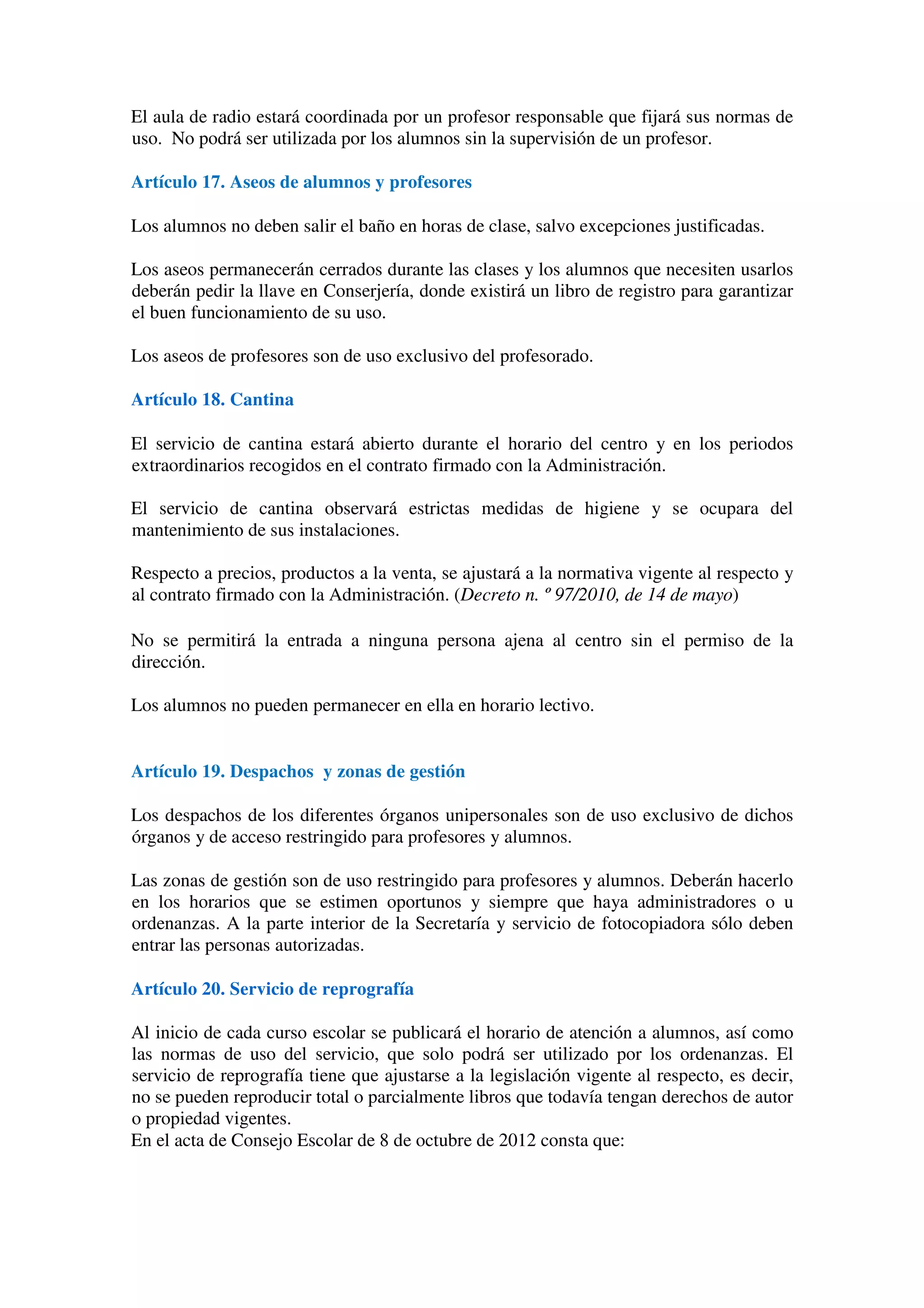 El aula de radio estará coordinada por un profesor responsable que fijará sus normas de
uso. No podrá ser utilizada por los alumnos sin la supervisión de un profesor.
Artículo 17. Aseos de alumnos y profesores
Los alumnos no deben salir el baño en horas de clase, salvo excepciones justificadas.
Los aseos permanecerán cerrados durante las clases y los alumnos que necesiten usarlos
deberán pedir la llave en Conserjería, donde existirá un libro de registro para garantizar
el buen funcionamiento de su uso.
Los aseos de profesores son de uso exclusivo del profesorado.
Artículo 18. Cantina
El servicio de cantina estará abierto durante el horario del centro y en los periodos
extraordinarios recogidos en el contrato firmado con la Administración.
El servicio de cantina observará estrictas medidas de higiene y se ocupara del
mantenimiento de sus instalaciones.
Respecto a precios, productos a la venta, se ajustará a la normativa vigente al respecto y
al contrato firmado con la Administración. (Decreto n. º 97/2010, de 14 de mayo)
No se permitirá la entrada a ninguna persona ajena al centro sin el permiso de la
dirección.
Los alumnos no pueden permanecer en ella en horario lectivo.
Artículo 19. Despachos y zonas de gestión
Los despachos de los diferentes órganos unipersonales son de uso exclusivo de dichos
órganos y de acceso restringido para profesores y alumnos.
Las zonas de gestión son de uso restringido para profesores y alumnos. Deberán hacerlo
en los horarios que se estimen oportunos y siempre que haya administradores o u
ordenanzas. A la parte interior de la Secretaría y servicio de fotocopiadora sólo deben
entrar las personas autorizadas.
Artículo 20. Servicio de reprografía
Al inicio de cada curso escolar se publicará el horario de atención a alumnos, así como
las normas de uso del servicio, que solo podrá ser utilizado por los ordenanzas. El
servicio de reprografía tiene que ajustarse a la legislación vigente al respecto, es decir,
no se pueden reproducir total o parcialmente libros que todavía tengan derechos de autor
o propiedad vigentes.
En el acta de Consejo Escolar de 8 de octubre de 2012 consta que:
 