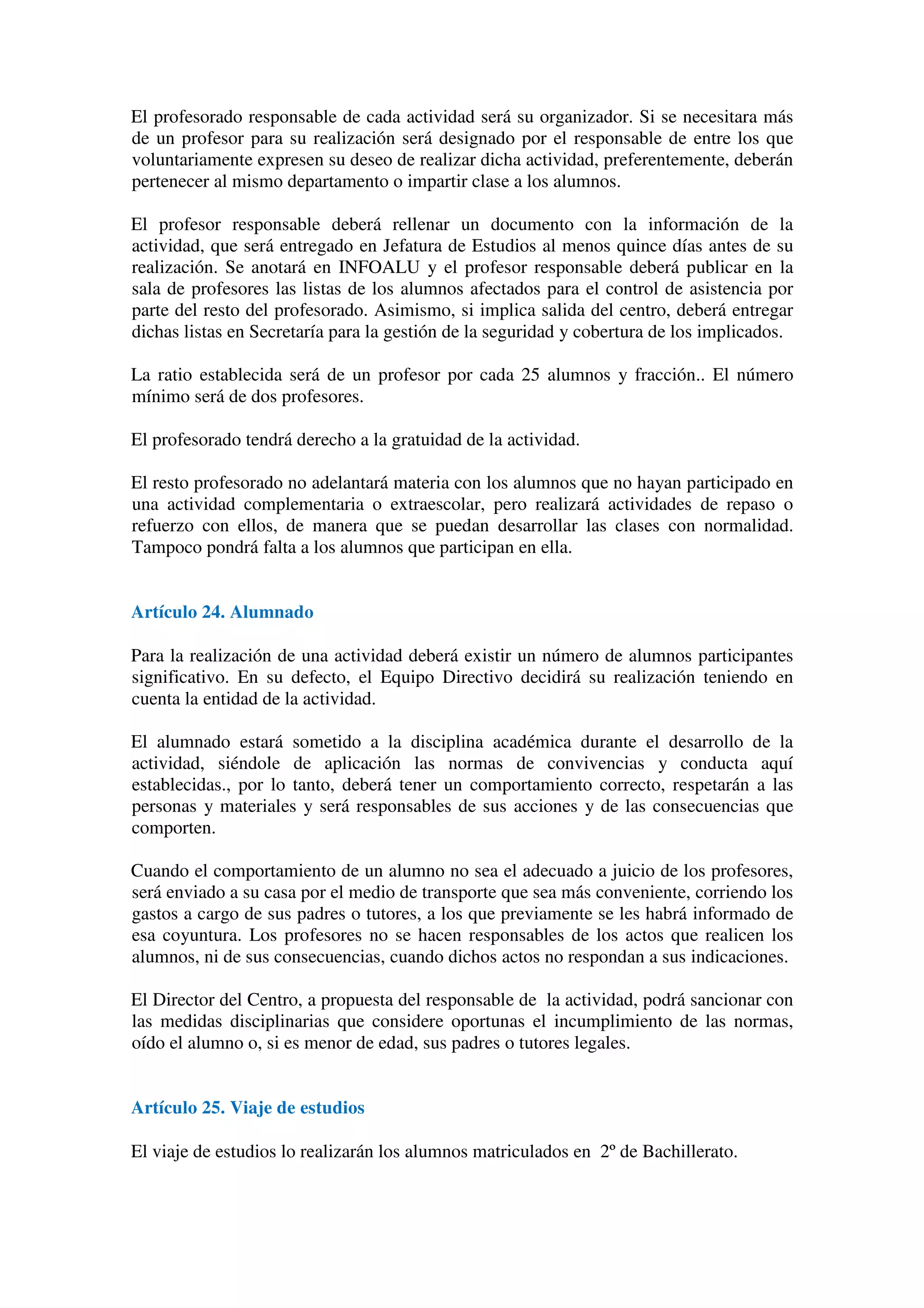 El profesorado responsable de cada actividad será su organizador. Si se necesitara más
de un profesor para su realización será designado por el responsable de entre los que
voluntariamente expresen su deseo de realizar dicha actividad, preferentemente, deberán
pertenecer al mismo departamento o impartir clase a los alumnos.
El profesor responsable deberá rellenar un documento con la información de la
actividad, que será entregado en Jefatura de Estudios al menos quince días antes de su
realización. Se anotará en INFOALU y el profesor responsable deberá publicar en la
sala de profesores las listas de los alumnos afectados para el control de asistencia por
parte del resto del profesorado. Asimismo, si implica salida del centro, deberá entregar
dichas listas en Secretaría para la gestión de la seguridad y cobertura de los implicados.
La ratio establecida será de un profesor por cada 25 alumnos y fracción.. El número
mínimo será de dos profesores.
El profesorado tendrá derecho a la gratuidad de la actividad.
El resto profesorado no adelantará materia con los alumnos que no hayan participado en
una actividad complementaria o extraescolar, pero realizará actividades de repaso o
refuerzo con ellos, de manera que se puedan desarrollar las clases con normalidad.
Tampoco pondrá falta a los alumnos que participan en ella.
Artículo 24. Alumnado
Para la realización de una actividad deberá existir un número de alumnos participantes
significativo. En su defecto, el Equipo Directivo decidirá su realización teniendo en
cuenta la entidad de la actividad.
El alumnado estará sometido a la disciplina académica durante el desarrollo de la
actividad, siéndole de aplicación las normas de convivencias y conducta aquí
establecidas., por lo tanto, deberá tener un comportamiento correcto, respetarán a las
personas y materiales y será responsables de sus acciones y de las consecuencias que
comporten.
Cuando el comportamiento de un alumno no sea el adecuado a juicio de los profesores,
será enviado a su casa por el medio de transporte que sea más conveniente, corriendo los
gastos a cargo de sus padres o tutores, a los que previamente se les habrá informado de
esa coyuntura. Los profesores no se hacen responsables de los actos que realicen los
alumnos, ni de sus consecuencias, cuando dichos actos no respondan a sus indicaciones.
El Director del Centro, a propuesta del responsable de la actividad, podrá sancionar con
las medidas disciplinarias que considere oportunas el incumplimiento de las normas,
oído el alumno o, si es menor de edad, sus padres o tutores legales.
Artículo 25. Viaje de estudios
El viaje de estudios lo realizarán los alumnos matriculados en 2º de Bachillerato.
 