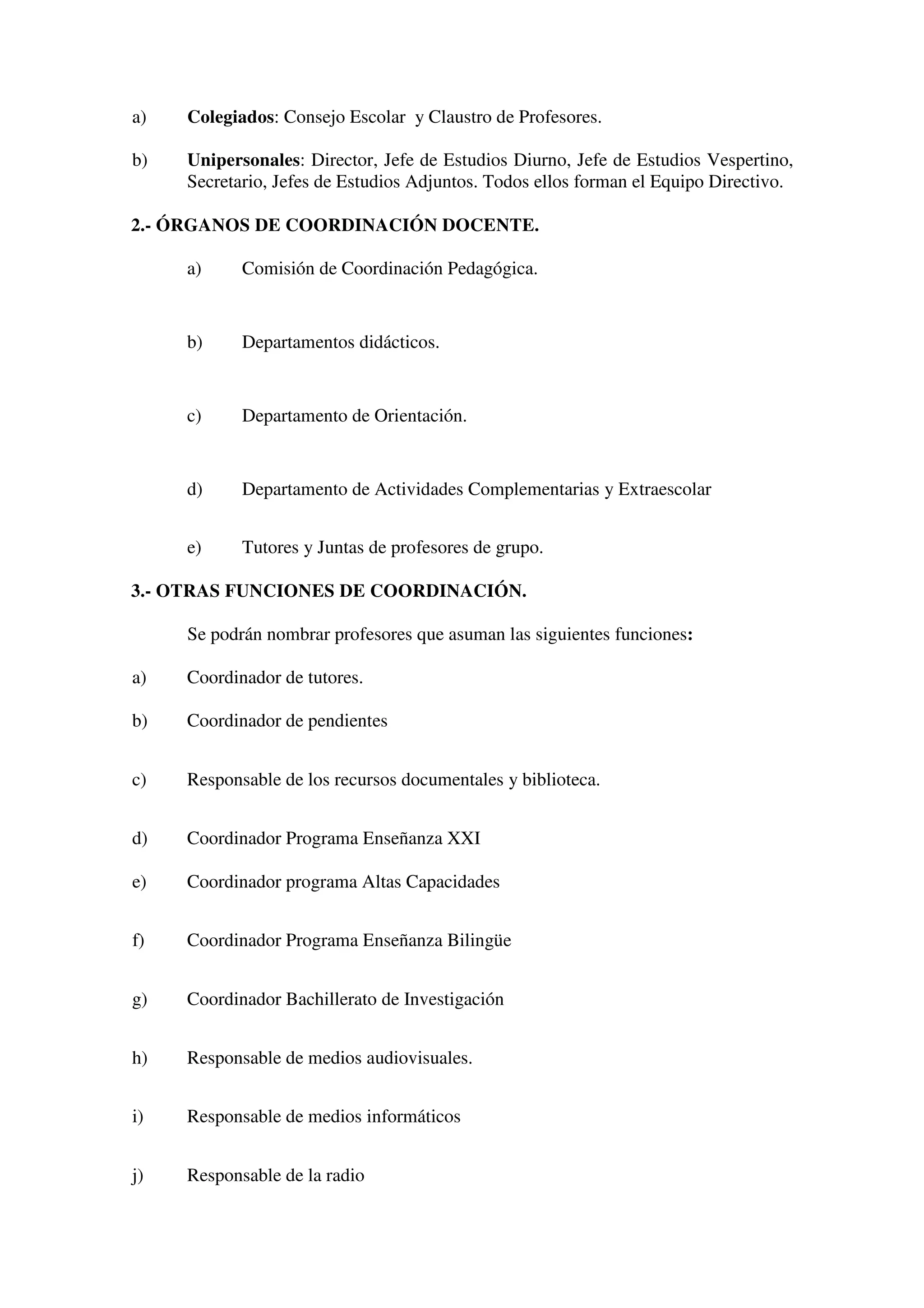 a) Colegiados: Consejo Escolar y Claustro de Profesores.
b) Unipersonales: Director, Jefe de Estudios Diurno, Jefe de Estudios Vespertino,
Secretario, Jefes de Estudios Adjuntos. Todos ellos forman el Equipo Directivo.
2.- ÓRGANOS DE COORDINACIÓN DOCENTE.
a) Comisión de Coordinación Pedagógica.
b) Departamentos didácticos.
c) Departamento de Orientación.
d) Departamento de Actividades Complementarias y Extraescolar
e) Tutores y Juntas de profesores de grupo.
3.- OTRAS FUNCIONES DE COORDINACIÓN.
Se podrán nombrar profesores que asuman las siguientes funciones:
a) Coordinador de tutores.
b) Coordinador de pendientes
c) Responsable de los recursos documentales y biblioteca.
d) Coordinador Programa Enseñanza XXI
e) Coordinador programa Altas Capacidades
f) Coordinador Programa Enseñanza Bilingüe
g) Coordinador Bachillerato de Investigación
h) Responsable de medios audiovisuales.
i) Responsable de medios informáticos
j) Responsable de la radio
 