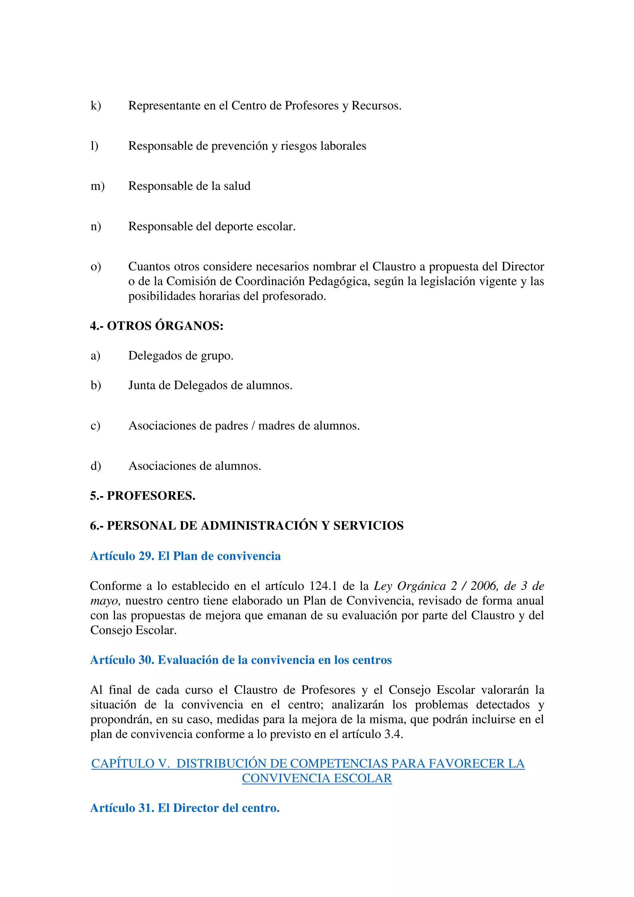 k) Representante en el Centro de Profesores y Recursos.
l) Responsable de prevención y riesgos laborales
m) Responsable de la salud
n) Responsable del deporte escolar.
o) Cuantos otros considere necesarios nombrar el Claustro a propuesta del Director
o de la Comisión de Coordinación Pedagógica, según la legislación vigente y las
posibilidades horarias del profesorado.
4.- OTROS ÓRGANOS:
a) Delegados de grupo.
b) Junta de Delegados de alumnos.
c) Asociaciones de padres / madres de alumnos.
d) Asociaciones de alumnos.
5.- PROFESORES.
6.- PERSONAL DE ADMINISTRACIÓN Y SERVICIOS
Artículo 29. El Plan de convivencia
Conforme a lo establecido en el artículo 124.1 de la Ley Orgánica 2 / 2006, de 3 de
mayo, nuestro centro tiene elaborado un Plan de Convivencia, revisado de forma anual
con las propuestas de mejora que emanan de su evaluación por parte del Claustro y del
Consejo Escolar.
Artículo 30. Evaluación de la convivencia en los centros
Al final de cada curso el Claustro de Profesores y el Consejo Escolar valorarán la
situación de la convivencia en el centro; analizarán los problemas detectados y
propondrán, en su caso, medidas para la mejora de la misma, que podrán incluirse en el
plan de convivencia conforme a lo previsto en el artículo 3.4.
CAPÍTULO V. DISTRIBUCIÓN DE COMPETENCIAS PARA FAVORECER LA
CONVIVENCIA ESCOLAR
Artículo 31. El Director del centro.
 