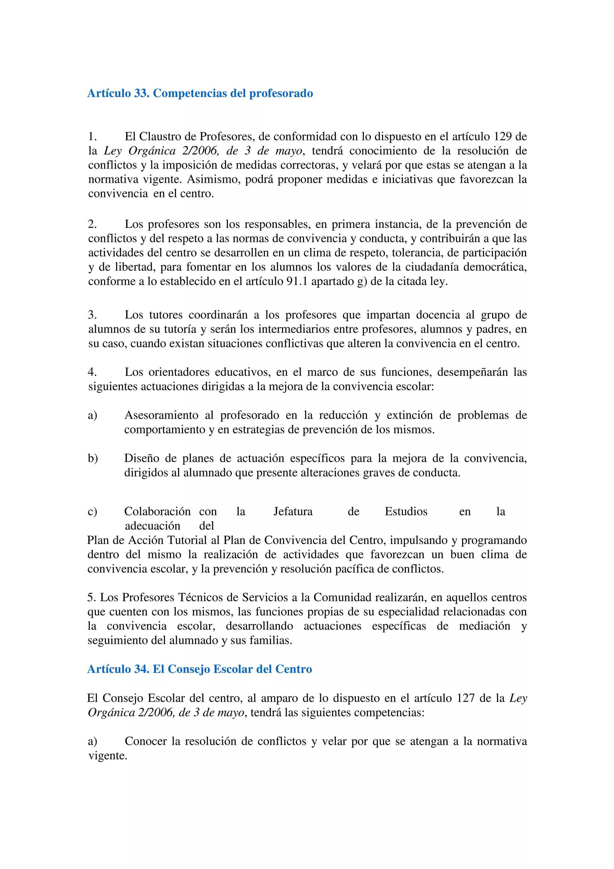 Artículo 33. Competencias del profesorado
1. El Claustro de Profesores, de conformidad con lo dispuesto en el artículo 129 de
la Ley Orgánica 2/2006, de 3 de mayo, tendrá conocimiento de la resolución de
conflictos y la imposición de medidas correctoras, y velará por que estas se atengan a la
normativa vigente. Asimismo, podrá proponer medidas e iniciativas que favorezcan la
convivencia en el centro.
2. Los profesores son los responsables, en primera instancia, de la prevención de
conflictos y del respeto a las normas de convivencia y conducta, y contribuirán a que las
actividades del centro se desarrollen en un clima de respeto, tolerancia, de participación
y de libertad, para fomentar en los alumnos los valores de la ciudadanía democrática,
conforme a lo establecido en el artículo 91.1 apartado g) de la citada ley.
3. Los tutores coordinarán a los profesores que impartan docencia al grupo de
alumnos de su tutoría y serán los intermediarios entre profesores, alumnos y padres, en
su caso, cuando existan situaciones conflictivas que alteren la convivencia en el centro.
4. Los orientadores educativos, en el marco de sus funciones, desempeñarán las
siguientes actuaciones dirigidas a la mejora de la convivencia escolar:
a) Asesoramiento al profesorado en la reducción y extinción de problemas de
comportamiento y en estrategias de prevención de los mismos.
b) Diseño de planes de actuación específicos para la mejora de la convivencia,
dirigidos al alumnado que presente alteraciones graves de conducta.
c) Colaboración con la Jefatura de Estudios en la
adecuación del
Plan de Acción Tutorial al Plan de Convivencia del Centro, impulsando y programando
dentro del mismo la realización de actividades que favorezcan un buen clima de
convivencia escolar, y la prevención y resolución pacífica de conflictos.
5. Los Profesores Técnicos de Servicios a la Comunidad realizarán, en aquellos centros
que cuenten con los mismos, las funciones propias de su especialidad relacionadas con
la convivencia escolar, desarrollando actuaciones específicas de mediación y
seguimiento del alumnado y sus familias.
Artículo 34. El Consejo Escolar del Centro
El Consejo Escolar del centro, al amparo de lo dispuesto en el artículo 127 de la Ley
Orgánica 2/2006, de 3 de mayo, tendrá las siguientes competencias:
a) Conocer la resolución de conflictos y velar por que se atengan a la normativa
vigente.
 