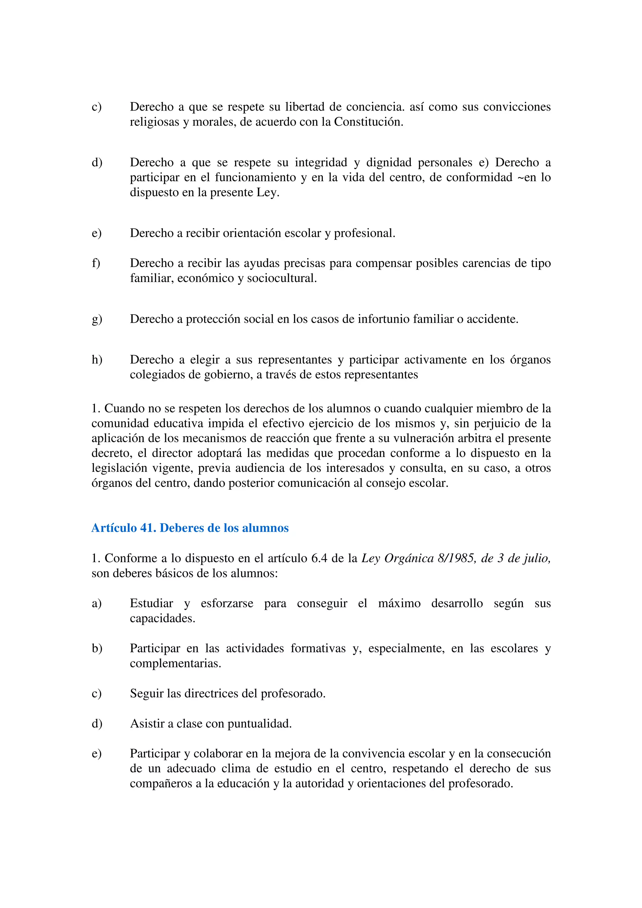 c) Derecho a que se respete su libertad de conciencia. así como sus convicciones
religiosas y morales, de acuerdo con la Constitución.
d) Derecho a que se respete su integridad y dignidad personales e) Derecho a
participar en el funcionamiento y en la vida del centro, de conformidad ~en lo
dispuesto en la presente Ley.
e) Derecho a recibir orientación escolar y profesional.
f) Derecho a recibir las ayudas precisas para compensar posibles carencias de tipo
familiar, económico y sociocultural.
g) Derecho a protección social en los casos de infortunio familiar o accidente.
h) Derecho a elegir a sus representantes y participar activamente en los órganos
colegiados de gobierno, a través de estos representantes
1. Cuando no se respeten los derechos de los alumnos o cuando cualquier miembro de la
comunidad educativa impida el efectivo ejercicio de los mismos y, sin perjuicio de la
aplicación de los mecanismos de reacción que frente a su vulneración arbitra el presente
decreto, el director adoptará las medidas que procedan conforme a lo dispuesto en la
legislación vigente, previa audiencia de los interesados y consulta, en su caso, a otros
órganos del centro, dando posterior comunicación al consejo escolar.
Artículo 41. Deberes de los alumnos
1. Conforme a lo dispuesto en el artículo 6.4 de la Ley Orgánica 8/1985, de 3 de julio,
son deberes básicos de los alumnos:
a) Estudiar y esforzarse para conseguir el máximo desarrollo según sus
capacidades.
b) Participar en las actividades formativas y, especialmente, en las escolares y
complementarias.
c) Seguir las directrices del profesorado.
d) Asistir a clase con puntualidad.
e) Participar y colaborar en la mejora de la convivencia escolar y en la consecución
de un adecuado clima de estudio en el centro, respetando el derecho de sus
compañeros a la educación y la autoridad y orientaciones del profesorado.
 
