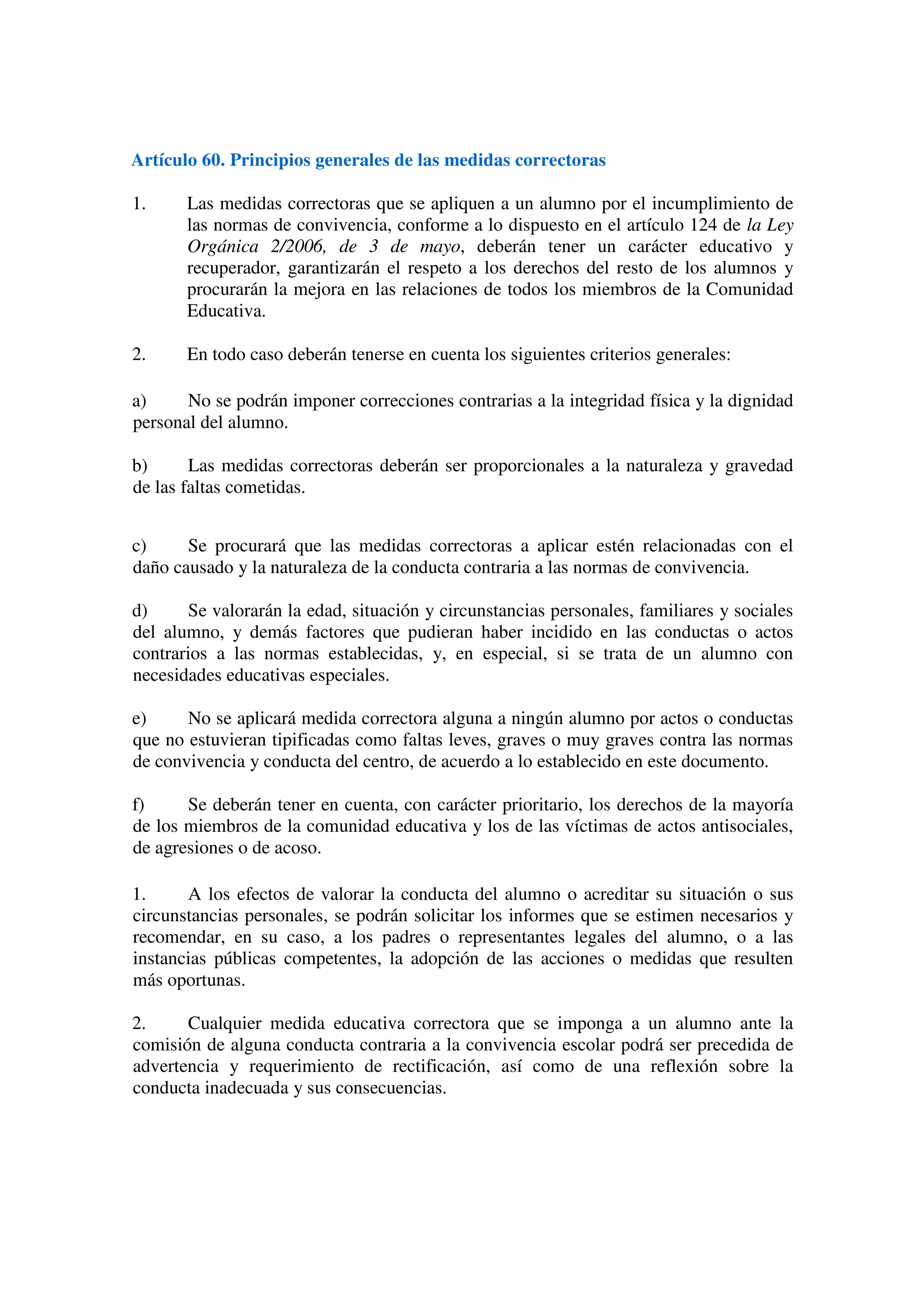 Artículo 60. Principios generales de las medidas correctoras
1. Las medidas correctoras que se apliquen a un alumno por el incumplimiento de
las normas de convivencia, conforme a lo dispuesto en el artículo 124 de la Ley
Orgánica 2/2006, de 3 de mayo, deberán tener un carácter educativo y
recuperador, garantizarán el respeto a los derechos del resto de los alumnos y
procurarán la mejora en las relaciones de todos los miembros de la Comunidad
Educativa.
2. En todo caso deberán tenerse en cuenta los siguientes criterios generales:
a) No se podrán imponer correcciones contrarias a la integridad física y la dignidad
personal del alumno.
b) Las medidas correctoras deberán ser proporcionales a la naturaleza y gravedad
de las faltas cometidas.
c) Se procurará que las medidas correctoras a aplicar estén relacionadas con el
daño causado y la naturaleza de la conducta contraria a las normas de convivencia.
d) Se valorarán la edad, situación y circunstancias personales, familiares y sociales
del alumno, y demás factores que pudieran haber incidido en las conductas o actos
contrarios a las normas establecidas, y, en especial, si se trata de un alumno con
necesidades educativas especiales.
e) No se aplicará medida correctora alguna a ningún alumno por actos o conductas
que no estuvieran tipificadas como faltas leves, graves o muy graves contra las normas
de convivencia y conducta del centro, de acuerdo a lo establecido en este documento.
f) Se deberán tener en cuenta, con carácter prioritario, los derechos de la mayoría
de los miembros de la comunidad educativa y los de las víctimas de actos antisociales,
de agresiones o de acoso.
1. A los efectos de valorar la conducta del alumno o acreditar su situación o sus
circunstancias personales, se podrán solicitar los informes que se estimen necesarios y
recomendar, en su caso, a los padres o representantes legales del alumno, o a las
instancias públicas competentes, la adopción de las acciones o medidas que resulten
más oportunas.
2. Cualquier medida educativa correctora que se imponga a un alumno ante la
comisión de alguna conducta contraria a la convivencia escolar podrá ser precedida de
advertencia y requerimiento de rectificación, así como de una reflexión sobre la
conducta inadecuada y sus consecuencias.
 