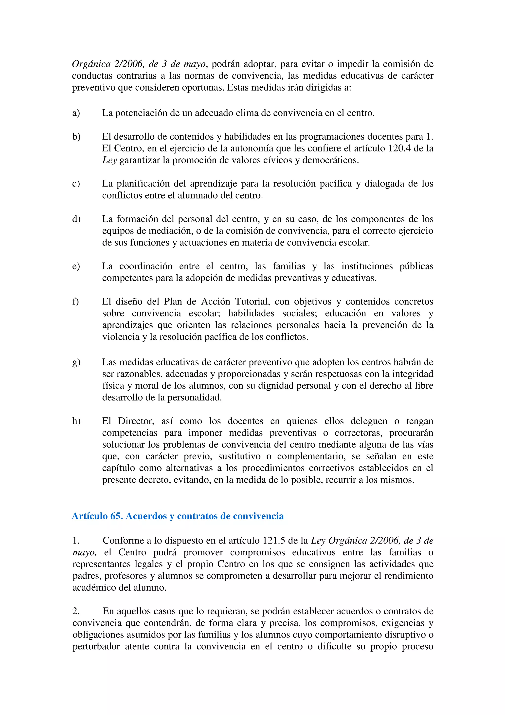 Orgánica 2/2006, de 3 de mayo, podrán adoptar, para evitar o impedir la comisión de
conductas contrarias a las normas de convivencia, las medidas educativas de carácter
preventivo que consideren oportunas. Estas medidas irán dirigidas a:
a) La potenciación de un adecuado clima de convivencia en el centro.
b) El desarrollo de contenidos y habilidades en las programaciones docentes para 1.
El Centro, en el ejercicio de la autonomía que les confiere el artículo 120.4 de la
Ley garantizar la promoción de valores cívicos y democráticos.
c) La planificación del aprendizaje para la resolución pacífica y dialogada de los
conflictos entre el alumnado del centro.
d) La formación del personal del centro, y en su caso, de los componentes de los
equipos de mediación, o de la comisión de convivencia, para el correcto ejercicio
de sus funciones y actuaciones en materia de convivencia escolar.
e) La coordinación entre el centro, las familias y las instituciones públicas
competentes para la adopción de medidas preventivas y educativas.
f) El diseño del Plan de Acción Tutorial, con objetivos y contenidos concretos
sobre convivencia escolar; habilidades sociales; educación en valores y
aprendizajes que orienten las relaciones personales hacia la prevención de la
violencia y la resolución pacífica de los conflictos.
g) Las medidas educativas de carácter preventivo que adopten los centros habrán de
ser razonables, adecuadas y proporcionadas y serán respetuosas con la integridad
física y moral de los alumnos, con su dignidad personal y con el derecho al libre
desarrollo de la personalidad.
h) El Director, así como los docentes en quienes ellos deleguen o tengan
competencias para imponer medidas preventivas o correctoras, procurarán
solucionar los problemas de convivencia del centro mediante alguna de las vías
que, con carácter previo, sustitutivo o complementario, se señalan en este
capítulo como alternativas a los procedimientos correctivos establecidos en el
presente decreto, evitando, en la medida de lo posible, recurrir a los mismos.
Artículo 65. Acuerdos y contratos de convivencia
1. Conforme a lo dispuesto en el artículo 121.5 de la Ley Orgánica 2/2006, de 3 de
mayo, el Centro podrá promover compromisos educativos entre las familias o
representantes legales y el propio Centro en los que se consignen las actividades que
padres, profesores y alumnos se comprometen a desarrollar para mejorar el rendimiento
académico del alumno.
2. En aquellos casos que lo requieran, se podrán establecer acuerdos o contratos de
convivencia que contendrán, de forma clara y precisa, los compromisos, exigencias y
obligaciones asumidos por las familias y los alumnos cuyo comportamiento disruptivo o
perturbador atente contra la convivencia en el centro o dificulte su propio proceso
 