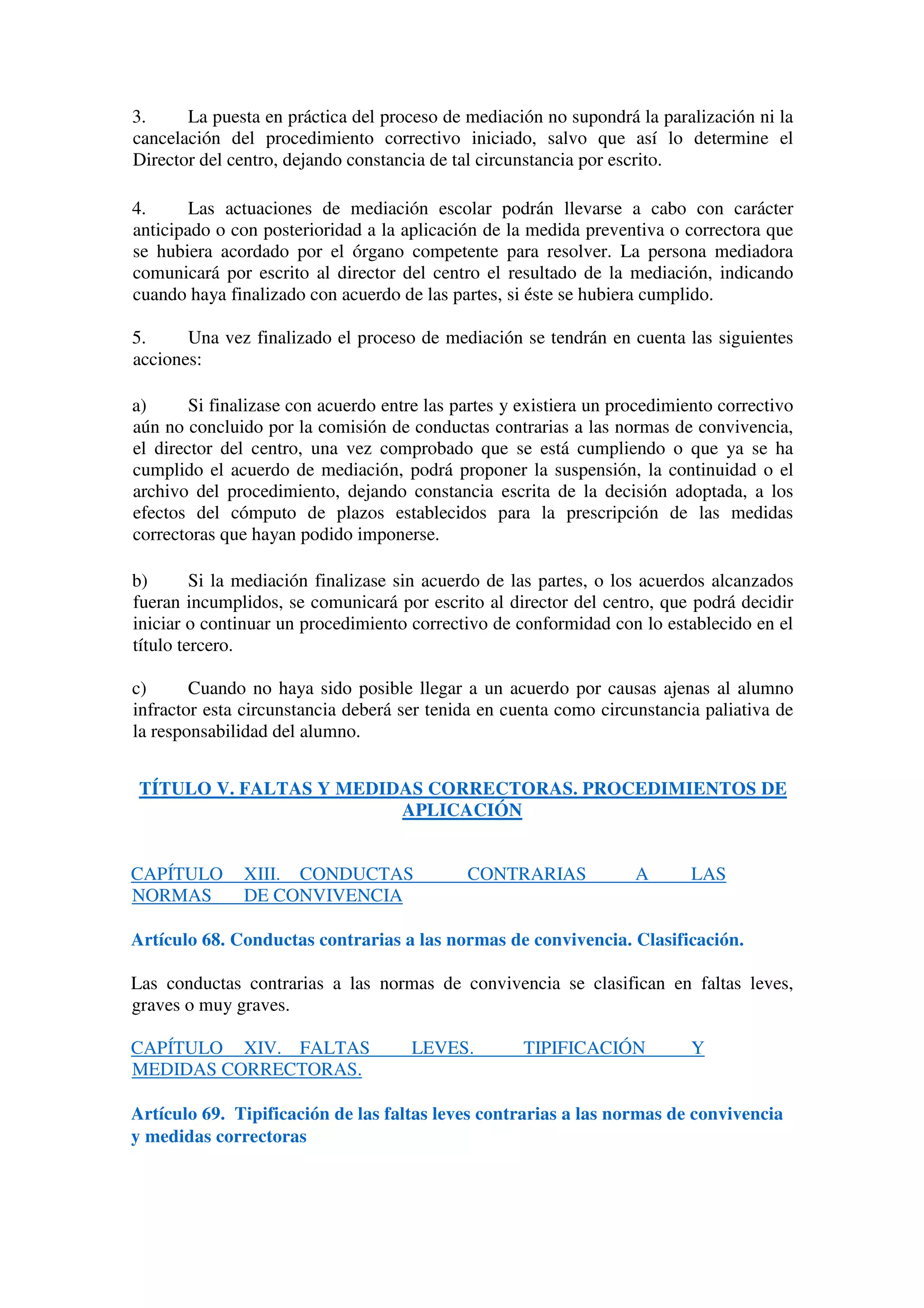 3. La puesta en práctica del proceso de mediación no supondrá la paralización ni la
cancelación del procedimiento correctivo iniciado, salvo que así lo determine el
Director del centro, dejando constancia de tal circunstancia por escrito.
4. Las actuaciones de mediación escolar podrán llevarse a cabo con carácter
anticipado o con posterioridad a la aplicación de la medida preventiva o correctora que
se hubiera acordado por el órgano competente para resolver. La persona mediadora
comunicará por escrito al director del centro el resultado de la mediación, indicando
cuando haya finalizado con acuerdo de las partes, si éste se hubiera cumplido.
5. Una vez finalizado el proceso de mediación se tendrán en cuenta las siguientes
acciones:
a) Si finalizase con acuerdo entre las partes y existiera un procedimiento correctivo
aún no concluido por la comisión de conductas contrarias a las normas de convivencia,
el director del centro, una vez comprobado que se está cumpliendo o que ya se ha
cumplido el acuerdo de mediación, podrá proponer la suspensión, la continuidad o el
archivo del procedimiento, dejando constancia escrita de la decisión adoptada, a los
efectos del cómputo de plazos establecidos para la prescripción de las medidas
correctoras que hayan podido imponerse.
b) Si la mediación finalizase sin acuerdo de las partes, o los acuerdos alcanzados
fueran incumplidos, se comunicará por escrito al director del centro, que podrá decidir
iniciar o continuar un procedimiento correctivo de conformidad con lo establecido en el
título tercero.
c) Cuando no haya sido posible llegar a un acuerdo por causas ajenas al alumno
infractor esta circunstancia deberá ser tenida en cuenta como circunstancia paliativa de
la responsabilidad del alumno.
TÍTULO V. FALTAS Y MEDIDAS CORRECTORAS. PROCEDIMIENTOS DE
APLICACIÓN
CAPÍTULO XIII. CONDUCTAS CONTRARIAS A LAS
NORMAS DE CONVIVENCIA
Artículo 68. Conductas contrarias a las normas de convivencia. Clasificación.
Las conductas contrarias a las normas de convivencia se clasifican en faltas leves,
graves o muy graves.
CAPÍTULO XIV. FALTAS LEVES. TIPIFICACIÓN Y
MEDIDAS CORRECTORAS.
Artículo 69. Tipificación de las faltas leves contrarias a las normas de convivencia
y medidas correctoras
 