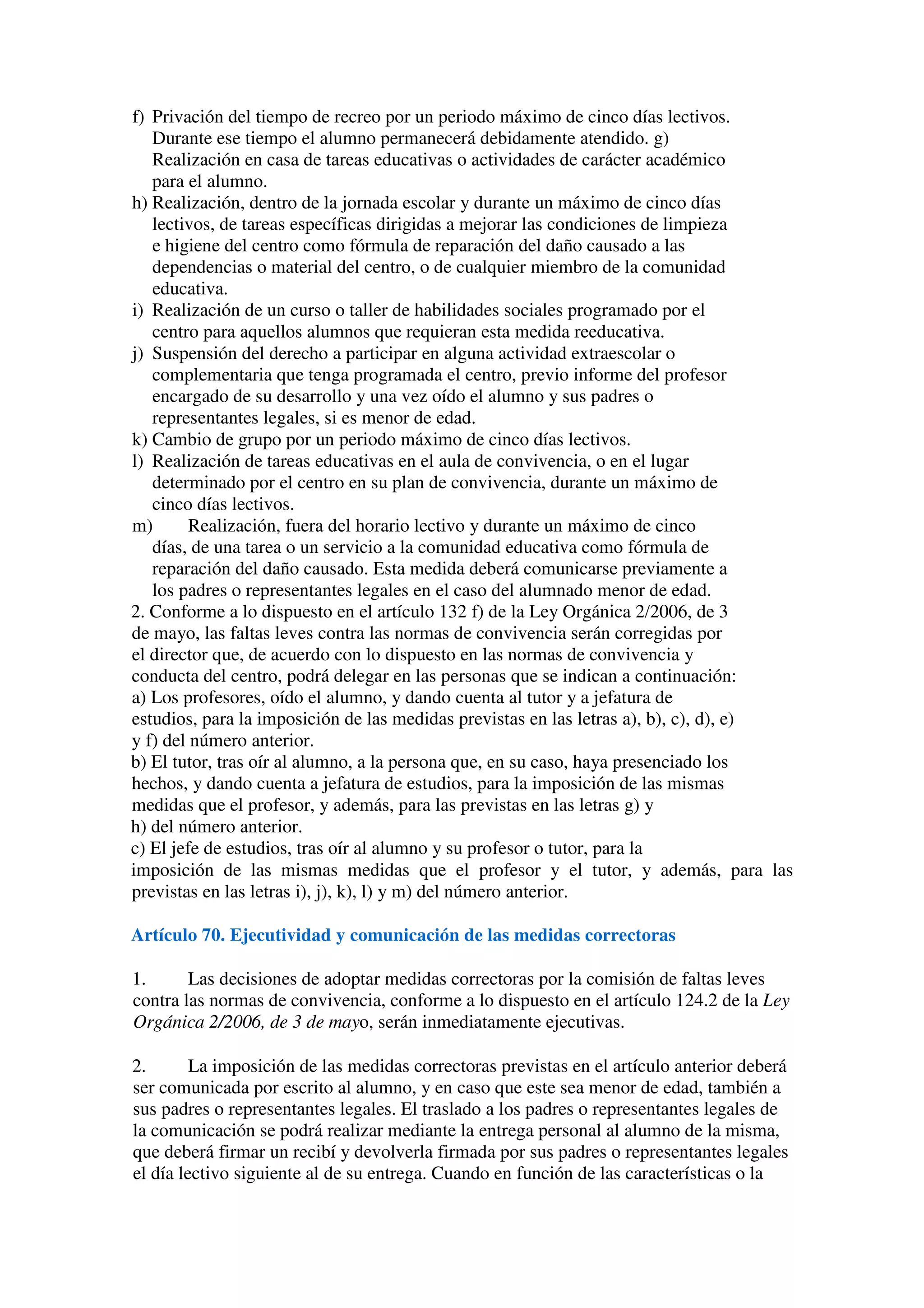 f) Privación del tiempo de recreo por un periodo máximo de cinco días lectivos.
Durante ese tiempo el alumno permanecerá debidamente atendido. g)
Realización en casa de tareas educativas o actividades de carácter académico
para el alumno.
h) Realización, dentro de la jornada escolar y durante un máximo de cinco días
lectivos, de tareas específicas dirigidas a mejorar las condiciones de limpieza
e higiene del centro como fórmula de reparación del daño causado a las
dependencias o material del centro, o de cualquier miembro de la comunidad
educativa.
i) Realización de un curso o taller de habilidades sociales programado por el
centro para aquellos alumnos que requieran esta medida reeducativa.
j) Suspensión del derecho a participar en alguna actividad extraescolar o
complementaria que tenga programada el centro, previo informe del profesor
encargado de su desarrollo y una vez oído el alumno y sus padres o
representantes legales, si es menor de edad.
k) Cambio de grupo por un periodo máximo de cinco días lectivos.
l) Realización de tareas educativas en el aula de convivencia, o en el lugar
determinado por el centro en su plan de convivencia, durante un máximo de
cinco días lectivos.
m) Realización, fuera del horario lectivo y durante un máximo de cinco
días, de una tarea o un servicio a la comunidad educativa como fórmula de
reparación del daño causado. Esta medida deberá comunicarse previamente a
los padres o representantes legales en el caso del alumnado menor de edad.
2. Conforme a lo dispuesto en el artículo 132 f) de la Ley Orgánica 2/2006, de 3
de mayo, las faltas leves contra las normas de convivencia serán corregidas por
el director que, de acuerdo con lo dispuesto en las normas de convivencia y
conducta del centro, podrá delegar en las personas que se indican a continuación:
a) Los profesores, oído el alumno, y dando cuenta al tutor y a jefatura de
estudios, para la imposición de las medidas previstas en las letras a), b), c), d), e)
y f) del número anterior.
b) El tutor, tras oír al alumno, a la persona que, en su caso, haya presenciado los
hechos, y dando cuenta a jefatura de estudios, para la imposición de las mismas
medidas que el profesor, y además, para las previstas en las letras g) y
h) del número anterior.
c) El jefe de estudios, tras oír al alumno y su profesor o tutor, para la
imposición de las mismas medidas que el profesor y el tutor, y además, para las
previstas en las letras i), j), k), l) y m) del número anterior.
Artículo 70. Ejecutividad y comunicación de las medidas correctoras
1. Las decisiones de adoptar medidas correctoras por la comisión de faltas leves
contra las normas de convivencia, conforme a lo dispuesto en el artículo 124.2 de la Ley
Orgánica 2/2006, de 3 de mayo, serán inmediatamente ejecutivas.
2. La imposición de las medidas correctoras previstas en el artículo anterior deberá
ser comunicada por escrito al alumno, y en caso que este sea menor de edad, también a
sus padres o representantes legales. El traslado a los padres o representantes legales de
la comunicación se podrá realizar mediante la entrega personal al alumno de la misma,
que deberá firmar un recibí y devolverla firmada por sus padres o representantes legales
el día lectivo siguiente al de su entrega. Cuando en función de las características o la
 