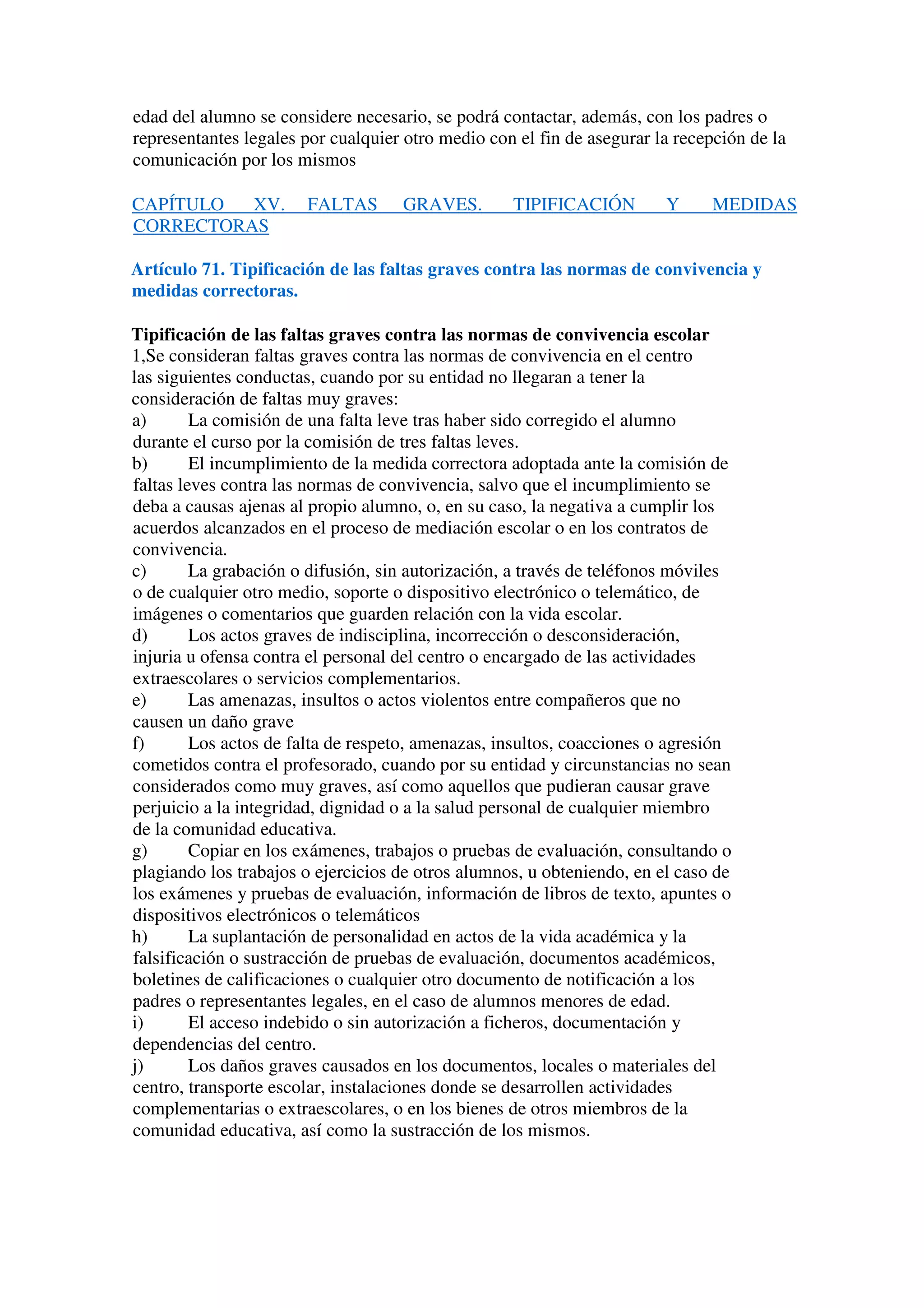 edad del alumno se considere necesario, se podrá contactar, además, con los padres o
representantes legales por cualquier otro medio con el fin de asegurar la recepción de la
comunicación por los mismos
CAPÍTULO XV. FALTAS GRAVES. TIPIFICACIÓN Y MEDIDAS
CORRECTORAS
Artículo 71. Tipificación de las faltas graves contra las normas de convivencia y
medidas correctoras.
Tipificación de las faltas graves contra las normas de convivencia escolar
1,Se consideran faltas graves contra las normas de convivencia en el centro
las siguientes conductas, cuando por su entidad no llegaran a tener la
consideración de faltas muy graves:
a) La comisión de una falta leve tras haber sido corregido el alumno
durante el curso por la comisión de tres faltas leves.
b) El incumplimiento de la medida correctora adoptada ante la comisión de
faltas leves contra las normas de convivencia, salvo que el incumplimiento se
deba a causas ajenas al propio alumno, o, en su caso, la negativa a cumplir los
acuerdos alcanzados en el proceso de mediación escolar o en los contratos de
convivencia.
c) La grabación o difusión, sin autorización, a través de teléfonos móviles
o de cualquier otro medio, soporte o dispositivo electrónico o telemático, de
imágenes o comentarios que guarden relación con la vida escolar.
d) Los actos graves de indisciplina, incorrección o desconsideración,
injuria u ofensa contra el personal del centro o encargado de las actividades
extraescolares o servicios complementarios.
e) Las amenazas, insultos o actos violentos entre compañeros que no
causen un daño grave
f) Los actos de falta de respeto, amenazas, insultos, coacciones o agresión
cometidos contra el profesorado, cuando por su entidad y circunstancias no sean
considerados como muy graves, así como aquellos que pudieran causar grave
perjuicio a la integridad, dignidad o a la salud personal de cualquier miembro
de la comunidad educativa.
g) Copiar en los exámenes, trabajos o pruebas de evaluación, consultando o
plagiando los trabajos o ejercicios de otros alumnos, u obteniendo, en el caso de
los exámenes y pruebas de evaluación, información de libros de texto, apuntes o
dispositivos electrónicos o telemáticos
h) La suplantación de personalidad en actos de la vida académica y la
falsificación o sustracción de pruebas de evaluación, documentos académicos,
boletines de calificaciones o cualquier otro documento de notificación a los
padres o representantes legales, en el caso de alumnos menores de edad.
i) El acceso indebido o sin autorización a ficheros, documentación y
dependencias del centro.
j) Los daños graves causados en los documentos, locales o materiales del
centro, transporte escolar, instalaciones donde se desarrollen actividades
complementarias o extraescolares, o en los bienes de otros miembros de la
comunidad educativa, así como la sustracción de los mismos.
 