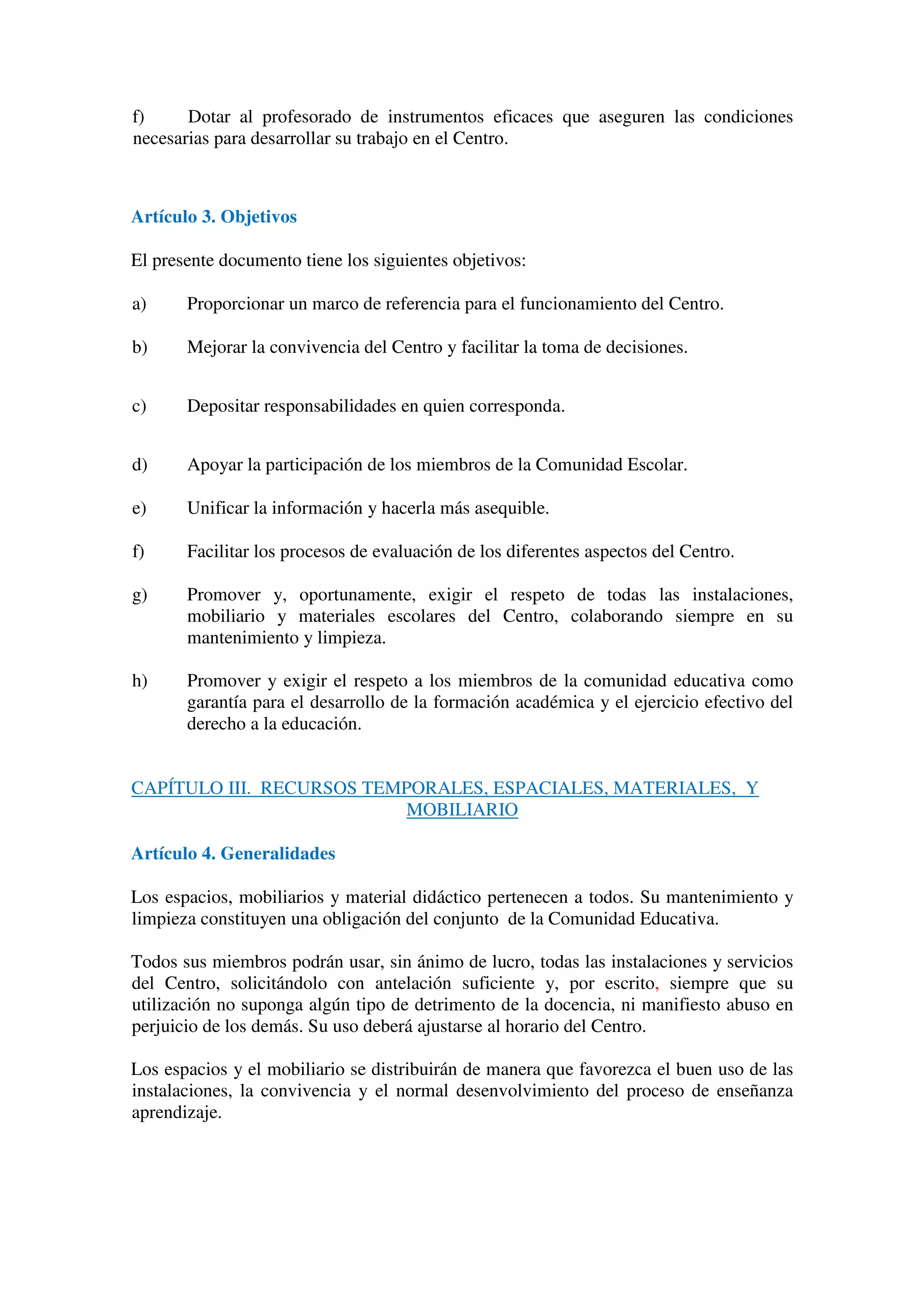 f) Dotar al profesorado de instrumentos eficaces que aseguren las condiciones
necesarias para desarrollar su trabajo en el Centro.
Artículo 3. Objetivos
El presente documento tiene los siguientes objetivos:
a) Proporcionar un marco de referencia para el funcionamiento del Centro.
b) Mejorar la convivencia del Centro y facilitar la toma de decisiones.
c) Depositar responsabilidades en quien corresponda.
d) Apoyar la participación de los miembros de la Comunidad Escolar.
e) Unificar la información y hacerla más asequible.
f) Facilitar los procesos de evaluación de los diferentes aspectos del Centro.
g) Promover y, oportunamente, exigir el respeto de todas las instalaciones,
mobiliario y materiales escolares del Centro, colaborando siempre en su
mantenimiento y limpieza.
h) Promover y exigir el respeto a los miembros de la comunidad educativa como
garantía para el desarrollo de la formación académica y el ejercicio efectivo del
derecho a la educación.
CAPÍTULO III. RECURSOS TEMPORALES, ESPACIALES, MATERIALES, Y
MOBILIARIO
Artículo 4. Generalidades
Los espacios, mobiliarios y material didáctico pertenecen a todos. Su mantenimiento y
limpieza constituyen una obligación del conjunto de la Comunidad Educativa.
Todos sus miembros podrán usar, sin ánimo de lucro, todas las instalaciones y servicios
del Centro, solicitándolo con antelación suficiente y, por escrito, siempre que su
utilización no suponga algún tipo de detrimento de la docencia, ni manifiesto abuso en
perjuicio de los demás. Su uso deberá ajustarse al horario del Centro.
Los espacios y el mobiliario se distribuirán de manera que favorezca el buen uso de las
instalaciones, la convivencia y el normal desenvolvimiento del proceso de enseñanza
aprendizaje.
 