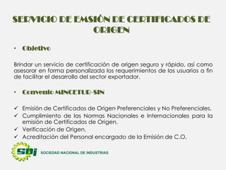 SERVICIO DE EMSIÓN DE CERTIFICADOS DE
ORIGEN
• Objetivo
Brindar un servicio de certificación de origen seguro y rápido, así como
asesorar en forma personalizada los requerimientos de los usuarios a fin
de facilitar el desarrollo del sector exportador.

• Convenio MINCETUR-SIN
 Emisión de Certificados de Origen Preferenciales y No Preferenciales.
 Cumplimiento de las Normas Nacionales e Internacionales para la
emisión de Certificados de Origen.
 Verificación de Origen.
 Acreditación del Personal encargado de la Emisión de C.O.

 