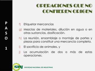 OPERACIONES QUE NO
CONFIEREN ORIGEN
P
A
S
O
1

f) Etiquetar mercancías

g) Mezclas de materiales, dilución en agua o en
otras sustancias, dosificación.
h) La reunión, ensamblaje o montaje de partes y
piezas para constituir una mercancía completa.
i)

El sacrificio de animales, y

j)

La acumulación de dos o más de estas
operaciones.

 