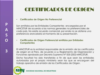 CERTIFICADOS DE ORIGEN
•

P
A
S
O
3

Certificados de Origen No Preferencial

Son emitidos por las Entidades Competentes encargadas por el
MINCETUR de acuerdo a las normas generales no preferenciales de
cada país. No existe acuerdo comercial, por ende no se obtiene una
preferencia arancelaria al momento de su presentación.
•

Certificados de Origen Preferencial emitidos por Entidades
Competentes

El MINCETUR es la entidad responsable de la emisión de los certificados
de origen en el Perú, de acuerdo a su Reglamento de Organización y
Funciones aprobado por Decreto Supremo Nº 005-2002-MINCETUR.
Dicha facultad ha sido transferida a fin de que sean las entidades
autorizadas por el propio ministerio sean las que se encarguen del
trabajo operativo de emisión de los Certificados de Origen.

 