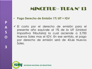 MINCETUR - TUPA N° 13
• Pago Derecho de Emisión 1% UIT + IGV

P
A
S
O
3

 El costo por el derecho de emisión para el
presente año equivale al 1% de la UIT (Unidad
Impositiva Tributaria) la cual asciende a 3,700
Nuevos Soles mas el IGV. En ese sentido, el pago
por derecho de emisión será de 43.66 Nuevos
Soles.

 