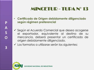 MINCETUR - TUPA N° 13
P
A
S
O
3

• Certificado de Origen debidamente diligenciado
según régimen preferencial
 Según el Acuerdo Comercial que desea acogerse
el exportador, equivalente al destino de su
mercancía, deberá presentar un certificado de
origen debidamente diligenciado.
 Los formatos a utilizarse serán los siguientes:

 