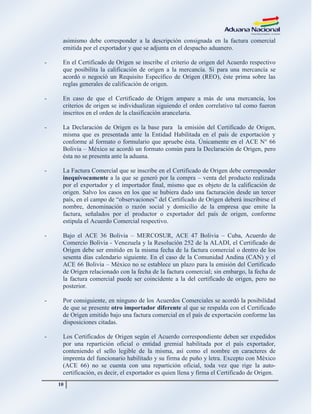 10
asimismo debe corresponder a la descripción consignada en la factura comercial
emitida por el exportador y que se adjunta en el despacho aduanero.
- En el Certificado de Origen se inscribe el criterio de origen del Acuerdo respectivo
que posibilita la calificación de origen a la mercancía. Si para una mercancía se
acordó o negoció un Requisito Específico de Origen (REO), éste prima sobre las
reglas generales de calificación de origen.
- En caso de que el Certificado de Origen ampare a más de una mercancía, los
criterios de origen se individualizan siguiendo el orden correlativo tal como fueron
inscritos en el orden de la clasificación arancelaria.
- La Declaración de Origen es la base para la emisión del Certificado de Origen,
misma que es presentada ante la Entidad Habilitada en el país de exportación y
conforme al formato o formulario que apruebe ésta. Únicamente en el ACE N° 66
Bolivia – México se acordó un formato común para la Declaración de Origen, pero
ésta no se presenta ante la aduana.
- La Factura Comercial que se inscribe en el Certificado de Origen debe corresponder
inequívocamente a la que se generó por la compra – venta del producto realizada
por el exportador y el importador final, mismo que es objeto de la calificación de
origen. Salvo los casos en los que se hubiera dado una facturación desde un tercer
país, en el campo de ―observaciones‖ del Certificado de Origen deberá inscribirse el
nombre, denominación o razón social y domicilio de la empresa que emite la
factura, señalados por el productor o exportador del país de origen, conforme
estipula el Acuerdo Comercial respectivo.
- Bajo el ACE 36 Bolivia – MERCOSUR, ACE 47 Bolivia – Cuba, Acuerdo de
Comercio Bolivia - Venezuela y la Resolución 252 de la ALADI, el Certificado de
Origen debe ser emitido en la misma fecha de la factura comercial o dentro de los
sesenta días calendario siguiente. En el caso de la Comunidad Andina (CAN) y el
ACE 66 Bolivia – México no se establece un plazo para la emisión del Certificado
de Origen relacionado con la fecha de la factura comercial; sin embargo, la fecha de
la factura comercial puede ser coincidente a la del certificado de origen, pero no
posterior.
- Por consiguiente, en ninguno de los Acuerdos Comerciales se acordó la posibilidad
de que se presente otro importador diferente al que se respalda con el Certificado
de Origen emitido bajo una factura comercial en el país de exportación conforme las
disposiciones citadas.
- Los Certificados de Origen según el Acuerdo correspondiente deben ser expedidos
por una repartición oficial o entidad gremial habilitada por el país exportador,
conteniendo el sello legible de la misma, así como el nombre en caracteres de
imprenta del funcionario habilitado y su firma de puño y letra. Excepto con México
(ACE 66) no se cuenta con una repartición oficial, toda vez que rige la auto-
certificación, es decir, el exportador es quien llena y firma el Certificado de Origen.
 